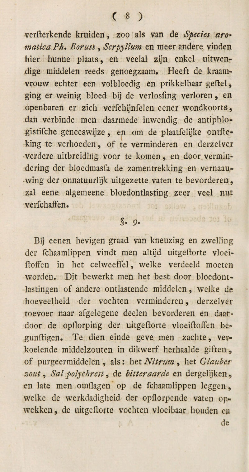 verflerkende kruiden, zoo als van de Species aro* matica Ph* Boruss, Serpyllum en meer andere vinden hier' hunne plaats, en veelal zijn enkel uitwen¬ dige middelen reeds genoegzaam. Heeft de kraam¬ vrouw echter een volbloedig en prikkelbaar gelfel, ging er weinig bloed bij de verlosfing verloren, en openbaren er zich verfchijnfelen eener wondkoorts, dan verbinde men daarmede inwendig de antiphlo- gistifche geneeswijze, en om de plaatfelijke ontfie- king te verhoeden, of te verminderen en derzelver verdere uitbreiding voor te komen, en door vermin¬ dering der bloedmasfa de zamentrekking en vernaau- wing der onnatuurlijk uitgezette vaten te bevorderen, zal eene algemeene bloedontlasting zeer veel nut verfchaffen. S* 9- Bij eenen hevigen graad van kneuzing en zwelling der fchaamlippen vindt men altijd uitgefiorte vloei- Boffen in het celweeffel, welke verdeeld moeten worden. Dit bewerkt men het best door bloedont¬ lastingen of andere ontlastende middelen, welke de hoeveelheid der vochten verminderen, derzelver toevoer naar afgelegene deelen bevorderen en daar* door de opflorping der uitgeftorte vloeiBoffen be- gunBigen. Te dien einde geve men zachte, ver¬ koelende middelzouten in dikwerf herhaalde giften, of purgeermiddelen , als: het Nitrum , het Glauber zout, Sal polychrest, de bitteraarde en dergelijken , en late men omflagen* op de fchaamlippen leggen, welke de werkdadigheid der opflorpende vaten op¬ wekken, de uitgeBorte vochten vloeibaar houden en de
