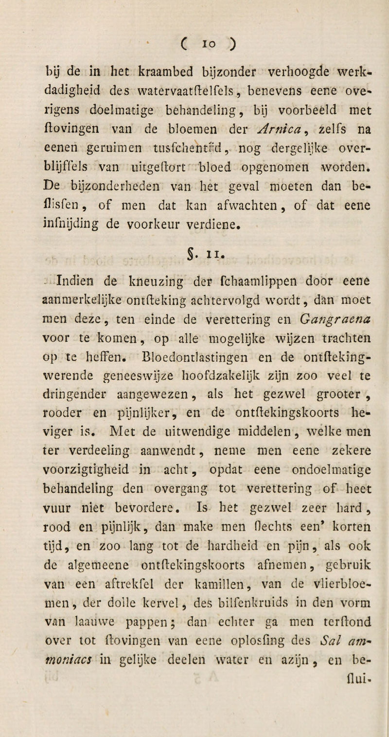 bij de in het kraambed bijzonder verhoogde werk- dadigheid des watervaatdelfels, benevens eene ove* rigens doelmatige behandeling, bij voorbeeld met flovingen van de bloemen der Arnica^ zelfs na eenen geruimen tiisfchentRd, nog dergelijke over- blijffels van iiitgedort -bloed opgenomen worden. De bijzonderheden van het geval moeten dan be- llisfen, of men dat kan afvvachten, of dat eene infnijding de voorkeur verdiene. §. II. - Indien de kneuzing der fchaamlippen door eene aanmerkelijke ontfteking achtervolgd wordt, dan moet men deze, ten einde de verettering en Gangraena voor te komen, op alle mogelijke wijzen trachten op te heffen. Bloedontlastingen en de ontfleking- werende geneeswijze hoofdzakelijk zijn zoo veel te dringender aangewezen, als het gezwel grooter , rooder en pijnlijker, en de ontflekingskoorts he¬ viger is. Met de uitwendige middelen, wélke men ter verdeeling aanwendt, neme men eene zekere voorzigtigheid in acht, opdat eene ondoelmatige behandeling den overgang tot verettering of heet vuur niet bevordere. Is het gezwel zeer hard, rood en pijnlijk, dan make men Hechts een’ korten tijd, en zoo lang tot de hardheid en pijn, als ook de algemeene ontflekingskoorts afnemen, gebruik van een aftrekfel der kamillen, van de vlierbloe- men, der dolle kervel, des bilfenkruids in den vorm van laauvve pappen; dan echter ga men tcrBond over tot flovingen van eene oplosfing des Sal am^ moniacs in gelijke deelen water en azijn, en be- flui-