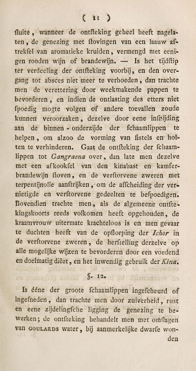 fluite, wanneer de ontfleking geheel heeft nagela¬ ten , de genezing met Hovingen van een laauw af- trekfel van aromatieke kruiden, vermengd met eeni- gen rooden wijn of brandewijn. — Is het tijdftip ter verdeeling der ontfleking voorbij, en den over- gang tot absces niet meer te verhoeden, dan trachte men de verettering door weekmakende pappen te bevorderen , en indien de ontlasting des etters niet fpoedig mogte volgen öf andere toevallen zoude kunnen veroorzaken, dezelve door eene infnijding aan de binnen - onderzijde der fchaamlippen te helpen, om alzoo de vorming van fistels en* hol¬ ten te verhinderen. Gaat de ontfleking der fchaam- lippen tot Gangraena over, dan late men dezelve met een afkookfel van den kinabast en kamfer- brandewijn floven, en de verftorvene zweren met terpentijnolie aanftrijken, om de affcheiding der ver¬ nietigde en verftorvene gedeelten te befpoedigen. Bovendien trachte men, als de algemeene ontfte- kingskoorts reeds volkomen heeft opgehouden, de kraamvrouw uitermate krachteloos is en men gevaar te duchten heeft van de opflorping der Ichor in de verftorvene zweren, de herflelling derzelve op alle mogelijke wijzen te bevorderen door een voedend en doelmatig dieet, en het inwendig gebruik Kina, S« 12. Is ééne der groote fchaamlippen ingefcheurd of ingefneden, dan trachte men door zuiverheid, rust en eene zijdelingfche ligging de genezing te be¬ werken; de ontfleking behandelt men met omflagen van GouLARDS water, bij aanmerkelijke dwarfe won¬ den