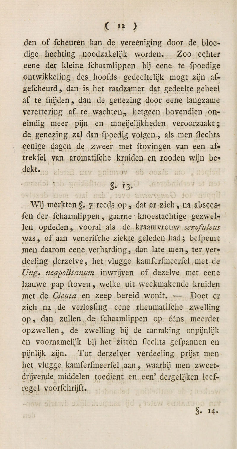 den of fcheuren kan de vereeniging door de bloe¬ dige hechting noodzakelijk worden. Zoo, echter eene der kleine fchaamlippen bij eene te fpoedige ontwikkeling des hoofds gedeeltelijk mogt zijn af- gefcheurd, dan is het raadzamer dat gedeelte geheel af te fnijden, dan de genezing door eene langzame verettering af te wachten^, hetgeen bovendien on¬ eindig meer pijn en moeijelijkheden veroorzaakt; de genezing zal dan fpoedjg volgen, als men Hechts eenige dagen de zweer met ftovingen van een af- trekfel van aromatifche kruiden en rooden wijn be^ dekt. > .• • S- is- Wij merkten §. 7 reeds op 5 dat er zich, na absces- fen der fchaamlippen , gaarne' knoestachtige gezwel¬ len opdeden, vooral ais de kraamvrouw scrofuleus was, of aan venerifche ziekte geleden had; befpeuit men daarom eene verharding, dan late men, ter ver- deeling iderzelve, het vlugge kamferfmeerfel met de Ung* neapoUtanum inwrijven of dezelve met eene laauwe pap ftoven, welke uit weekmakende kruiden met de Cicuta en zeep bereid wordt. — Doet er zich na de verlosfing eene rheumatifche zwelling op, dan zullen de fchaamlippen op ééns meerder % opzwellen, de zwelling bij de aanraking onpijnlijk en voornamelijk bij het zitten Hechts gefpannen en pijnlijk zijn. Tot derzelver verdeeling prijst men het vlugge kamferfmeerfel ,aan, waarbij men zweet¬ drijvende middelen toedient en een’ dergelijken leef¬ regel voorfchrijft. §. 14.