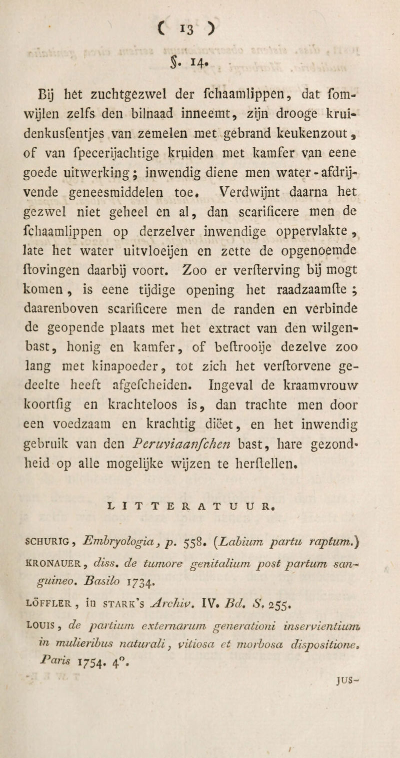 S- 14* • Bij hét zuchtgézwel der fchaamlippen, dat fom- wijlen zelfs den bilnaad inneemt, zijn drooge krui- denkiisfentjes van zemelen met gebrand keukenzout, of van fpecerijaclitige kruiden met kamfer van eene goede uitwerking; inwendig diene men water - afdrij¬ vende geneesmiddelen toe. Verdwijnt daarna het gezwel niet geheel en al, dan scarificere men de fchaamlippen op derzelver inwendige oppervlakte, late het water uitvloeijen en zette de opgenoemde Hovingen daarbij voort. Zoo er verderving bij mogt komen, is eene tijdige opening het raadzaamde ; daarenboven scarificere men de randen en verbinde de geopende plaats met het extract van den wilgen- bast, honig en kamfer, of bedrooije dezelve zoo lang met kinapoeder, tot zich het verdorvene ge¬ deelte heeft afgefcheiden. Ingeval de kraamvrouw koortfig en krachteloos is, dan trachte men door een voedzaam en krachtig dieet, en het inwendig gebruik van den Pcruviaanfchen bast, hare gezond¬ heid op alle mogelijke wijzen te herdellen, LITTERATUUR, SCHURIG, Emhryologia y p. 558, {JLahium partu raptum.) KRONAUER, (liss, de tiimore genitalium post partum san- giiineo, Basilo 1734. LÖFFLER , in stark’s Archiv, IV. Bd, S, 255. LOUIS , de parLium exiernarum generationi inseruientlum in mulierihus naturali y vUiosa et morbosa disposiiione. Paris 1754. 4^. JUS- /