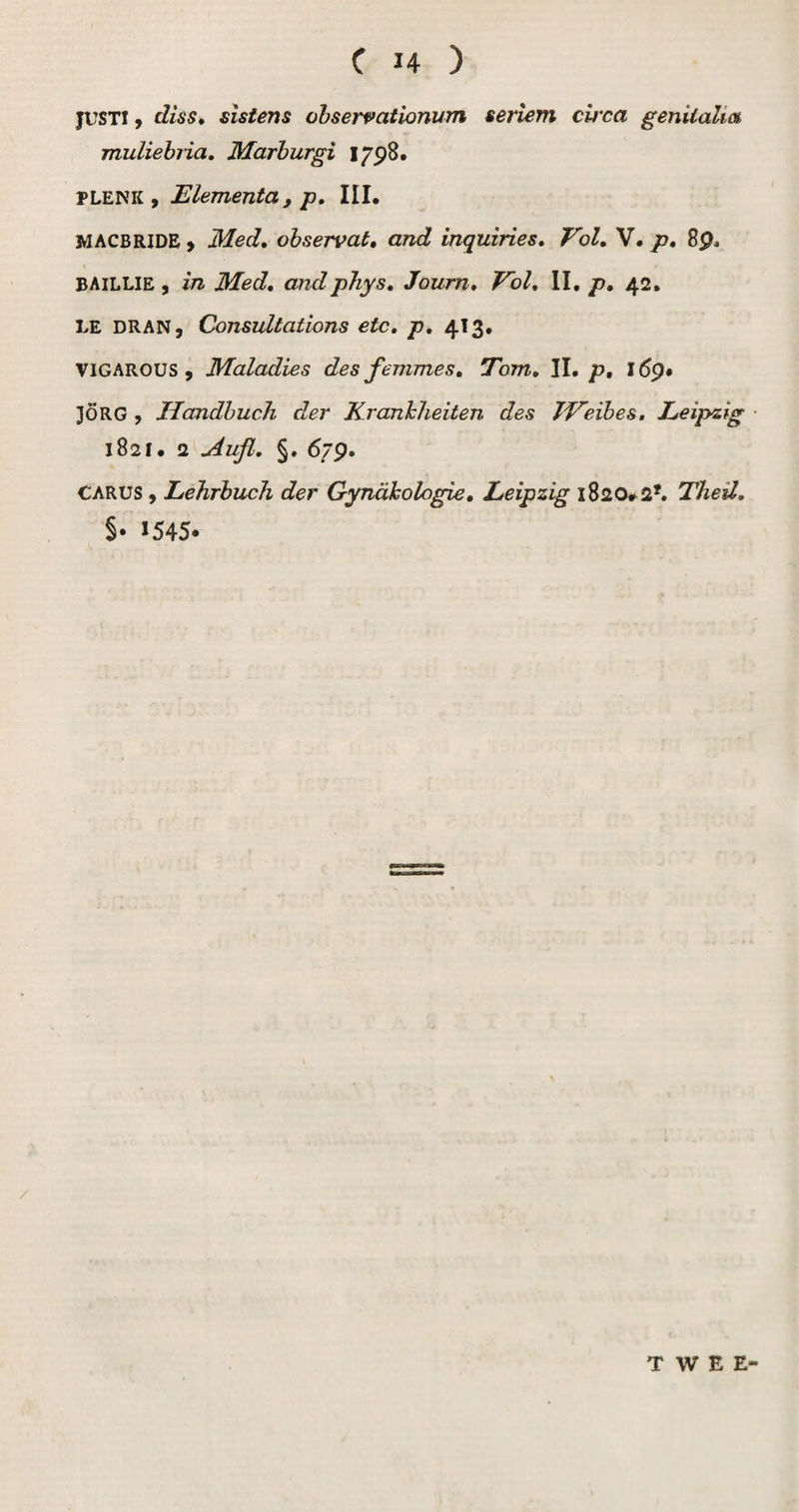 JUSTI9 diss, sïstens dbservationum sertem cit'ca genitalia muliebria, Marhurgi I/pS. PLENK , Elementa, p, III. MACBRiDEj Med, ohservat, and inquiries. Vol, V. p, 8p. BAILLIE 9 in Med, andphys, Journ, Vol, II, p, 42. LE DRAN9 (donsultations etc, p, 413, VIGAROUS 9 Maladies des femmes, Tom, II. p, 169# 3ÖRG 9 Handhuch der Kranhheiten des JVeihes, Leipzig ■ 1821. 2 u4ufl, §. 679. CARUS 9 LehrbucJi der Gynahologie, Leipzig 1820#2*. Theil, §. 1545* / TWEE-