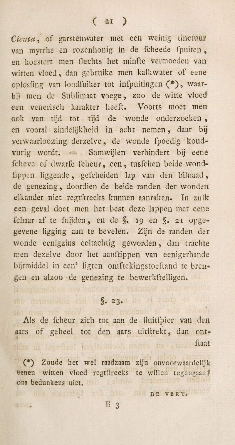 Ciciita, of garstenwater met een weinig tinctuur van myrrhe en rozenhonig in de fcheede fpuiten , en koestert men hechts het minfre vermoeden van witten vloed, dan gebruike men kalkwater of eene oplosfing van loodfuiker tot infpuitingen (^), waar¬ bij men de Sublimaat voege, zoo de witte vloed een venerisch karakter heeft. Voorts moet men ook van tijd tot tijd de wonde onderzoeken , en vooral zindelijkheid in acht nemen, daar bij verwaarloozing derzelve, de wonde fpoedig koud- vurig wordt. — Somwijlen verhindert bij eene fcheve of dwaïTe fcheur, een, tusfchen beide wond- lippen liggende, gefcheiden lap van den bilnaad, de genezing, doordien de beide randen der wonden elkander niet regtftreeks kunnen aanraken. In zulk een geval doet men het best deze lappen met eene fchaar af te fnijden, en de §. 19 en §. 21 opge- gevene ligging aan te bevelen. Zijn de randen der wonde eenigzins eeltachtig geworden, dan trachte men dezelve door het aanftippen van eenigerhande bijtmiddel in een’ ligten ontftekingstoeftand te bren¬ gen en alzoo de genezing te bewerkftelligen. s. 23- V Als de fcheur zich tot aan de fluitfpier van den aars of geheel tot den aars uiiftrekt, dan ont- ftaat (*) Zonde het wel raadzaam zijn onvoorwaardelijk eenen witten vloed regtllreeks te willen tegengaan? ons bedunkens niet. 1 Tl /> o DE VERT.