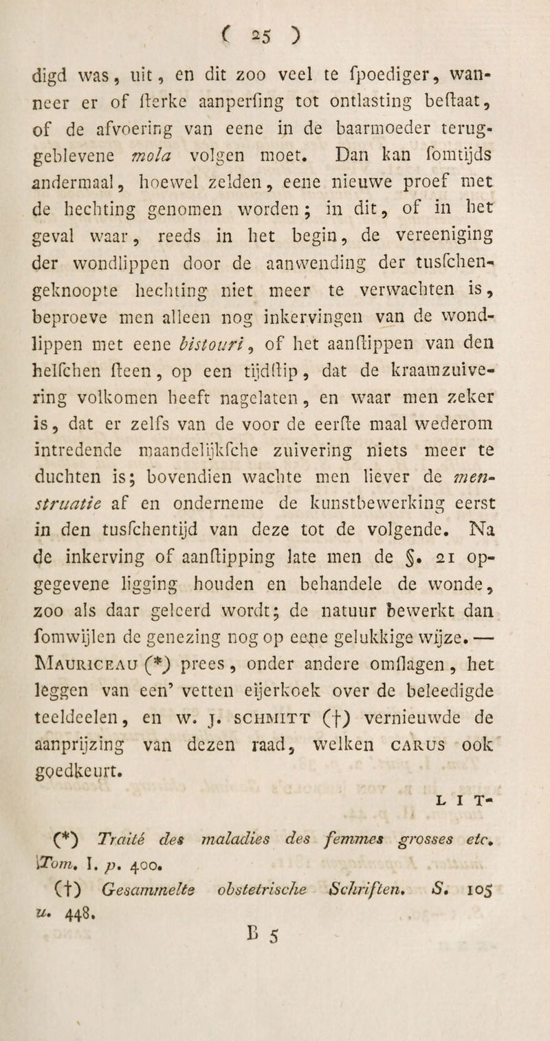 digd was, uit, en dit zoo veel te fpoediger, wan¬ neer er of llerke aanperfing tot ontlasting beftaat, of de afvoering van eene in de baarmoeder terug- geblevene mola volgen moet. Dan kan fomtijds andermaal, hoewel zelden, eene nieuwe proef met de hechting genomen worden; in dit, of in het geval waar, reeds in het begin, de vereeniging der wondlippen door de aanwending der tusfehen- geknoopte hechting niet meer te verwachten is, beproeve men alleen nog inkervingen van de wond¬ lippen met eene histourl ^ of het aandippen van den helfchen deen, op een tijddip, dat de kraarazuive- ring volkomen heeft nagelaten, en waar men zeker is, dat er zelfs van de voor de eerde maal wederom intredende maandelijkfche zuivering niets meer te duchten is; bovendien wachte men liever de men- struatie af en onderneme de kunstbewerking eerst in den tusfehentijd van deze tot de volgende. Na de inkerving of aandipping late men de §. 21 op- gegevene ligging houden en behandele de wonde, zoo als daar geleerd wordt; de natuur bewerkt dan fomwijlen de genezing nog op eeNpe gelukkige wijze. — Mauriceau (*) prees, onder andere omdagen, het leggen van een’ vetten eijerkoek over de beleedigde teeldeelen, en w. j. schmitt (f) vernieuwde de aanprijzing van dezen raad, welken carus ook goedkeurt. L I T- Traité des maladies des femmes grosses eic^ \ToTn, \, p, 400. (t) Gesammelts obstetrische Schriften» S» 105 u» 448, B 5 \