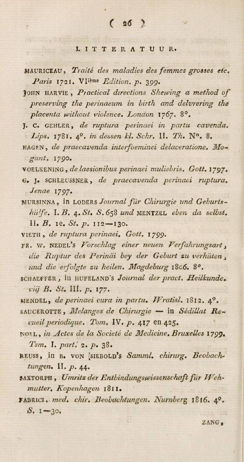 C 2<s ? LITTERATUUR. JMAURICEAU 5 Traité des maladles des femmes gi'osses etc, Taris 1721. Edition. p. 399. John harvie , Piactical directions Shewing a method of preserving the perinaernn in hirtli and delvrering the placenta without violence, London 1767. 8®. ■J. C. GEHLER, de ruptura perinaei in partu cavenda, Idps, 1781. 4*^. in dessen hl. Schr. II, Th* N. 8. HAGF.N, de praecavenda inierfoeminei delaceratione* 3'Io~* gunt. 1790, ^ de laesionïbus perinaei muliehris. Qott, 1797. G. J# schleussner , de praecavenda perinaei ruptura* Jenae 1797. MURSINNA , in LO'Q'ERS Journal fdr Chirurgie und Geburts^ hii fe, 1. B, 4, St* S, 658 und MENTZEL ehen da selhst, II* B* le. St* p* 112—130. VIETH , de ruptura perinaei, Gott* 1799. fR. \v, NEDEL’s Tbrschlag einer neuen Verfalu'ungsart^ die Buptur des Perinai hey der Gehurt zu verhuten ^ und die erfolgte zu heilen, 3Iagdehurg i8c6. 8^, sCMAEFFERj iii hufeland’s Journal der pract. Heilkunde,, viij B* St, III. /7, 177. MENDEL, de perinaei cura in partu, JPratisl, 1812. 4*’, SAüCEROTTE, Melanges de Chirurgie — in Sédiüat Re-^ cueil periodique. Tom, IV. p, 417 en 425. NOEL, in Actes de la Socieié de Medicine, Bruxelles 1799* Ts?n, I. part! 2* p, 38. HEUSS, in B. VON [siebold’s Samml, chirurg* Beohach- tungen* \\. p. 44, SAXTORPH , Umritz der Entbindungswissenschaft für Tf^eh- inutter* Kopenhagen 1811 • FABRiCi, med* chir* Beobachtungen. Nurnberg 1816. 4^* > S* 1*^3*^» ZANG ,