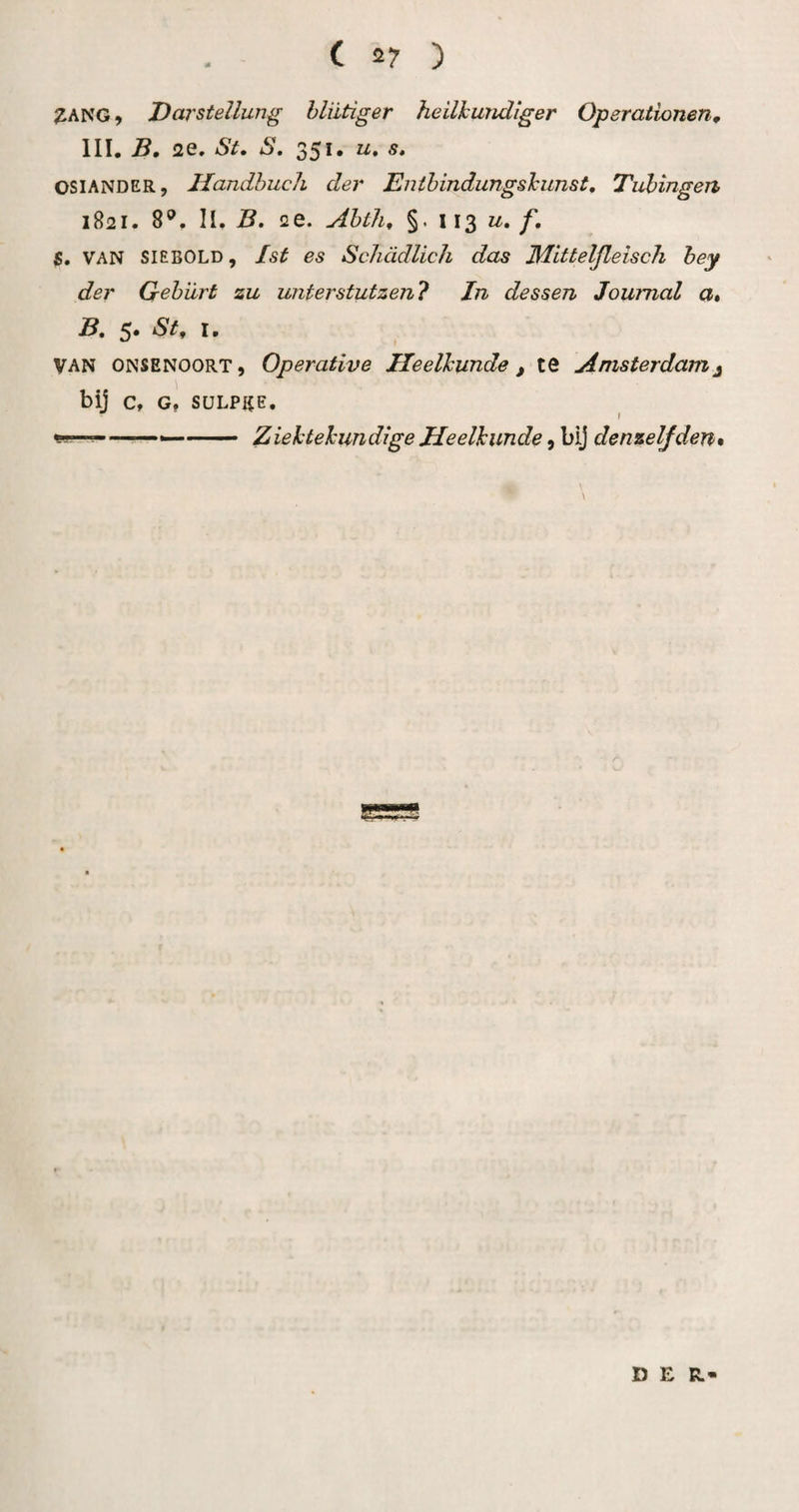 ( 2? ) 3ANG, Darstellung hliitiger heilkundiger Operationen^ III. B, 2e. St. S, 351. u, s» OSIANDER, Handhuch der Enihindungskunst, Tuhingen 1821. 8®. II. B, 2e. Ahth, §• 113 ƒ• S. VAN SIEBOLD, Ist es ScJiddlich das Mitteljleisch hey der Gehiirt zu unterstutzen? In dessen Journal a. j5. 5. St^ I. VAN ONSENOORT, Operutive Heelkunde, te Amsterdam^ bij C, G, SüLPICE, ^ f Ziektekundige Heelkunde, bij denzeljden» DER-