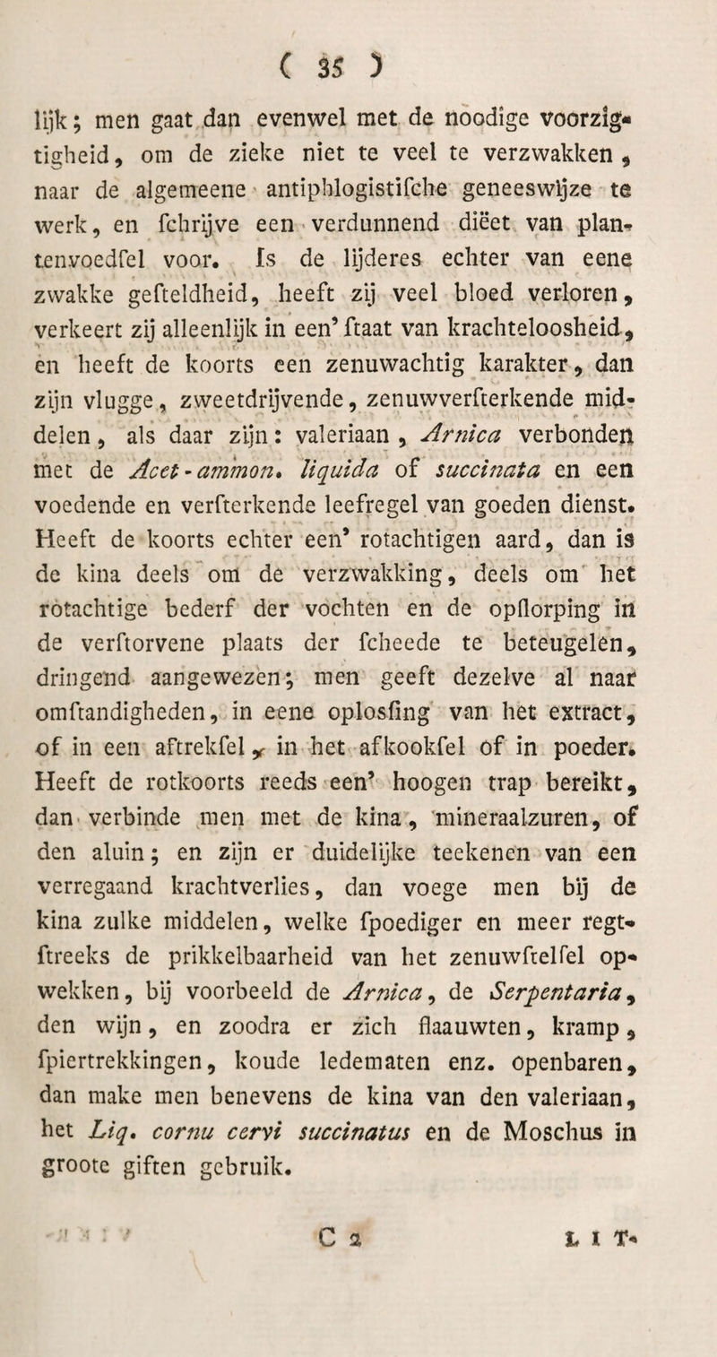 lijk; men gaat „dan evenwel met de noodige voorzig- tigheid, om de zieke niet te veel te verzwakken ^ naar de algemeene' antiphlogistifche geneeswijze te werk, en fchrijve een > verdunnend dieet, van plan*? tenvoedfel voor. Is de lijderes echter van eene zwakke gefteldheid, heeft zij veel bloed verloren, verkeert zij alleenlijk in een’ ftaat van krachteloosheid, ' r en heeft de koorts een zenuwachtig karakter, dan zijn vlugge, zweetdrijvende, zenuwverfterkende mid? I» delen, als daar zijn: valeriaan , Arnica verbonden met de Acet^ammon* liquida of succinata en een voedende en verfterkende leefregel van goeden dienst. Heeft de koorts echter een* rotachtigen aard, dan is de kina deels om de verzwakking, deels om' het rotachtige bederf der vochten en de opQorping in •» de verftorvene plaats der fcheede te beteugelen, dringend aangewezen; men geeft dezelve al naar omftandigheden, in eene oplosfing van het extract, of in een aftrekfel ,r in het afkookfel of in poeder* Heeft de rotkoorts reeds een’^ hoogen trap bereikt, dan verbinde men met de kina, 'mineraalzuren, of den aluin; en zijn er duidelijke teeltenen van een verregaand krachtverlies, dan voege men bij de kina zulke middelen, welke fpoediger en meer regN ftreeks de prikkelbaarheid van het zenuwfcelfel op** wekken, bij voorbeeld de Arnica^ de Serpentaria^ den wijn, en zoodra er zich flaauwten, kramp, fpiertrekkingen, koude ledematen enz. openbaren, dan make men benevens de kina van den valeriaan, het Liq, cornu cervi succinatus en de Moschus in groote giften gebruik. •( C a t I T