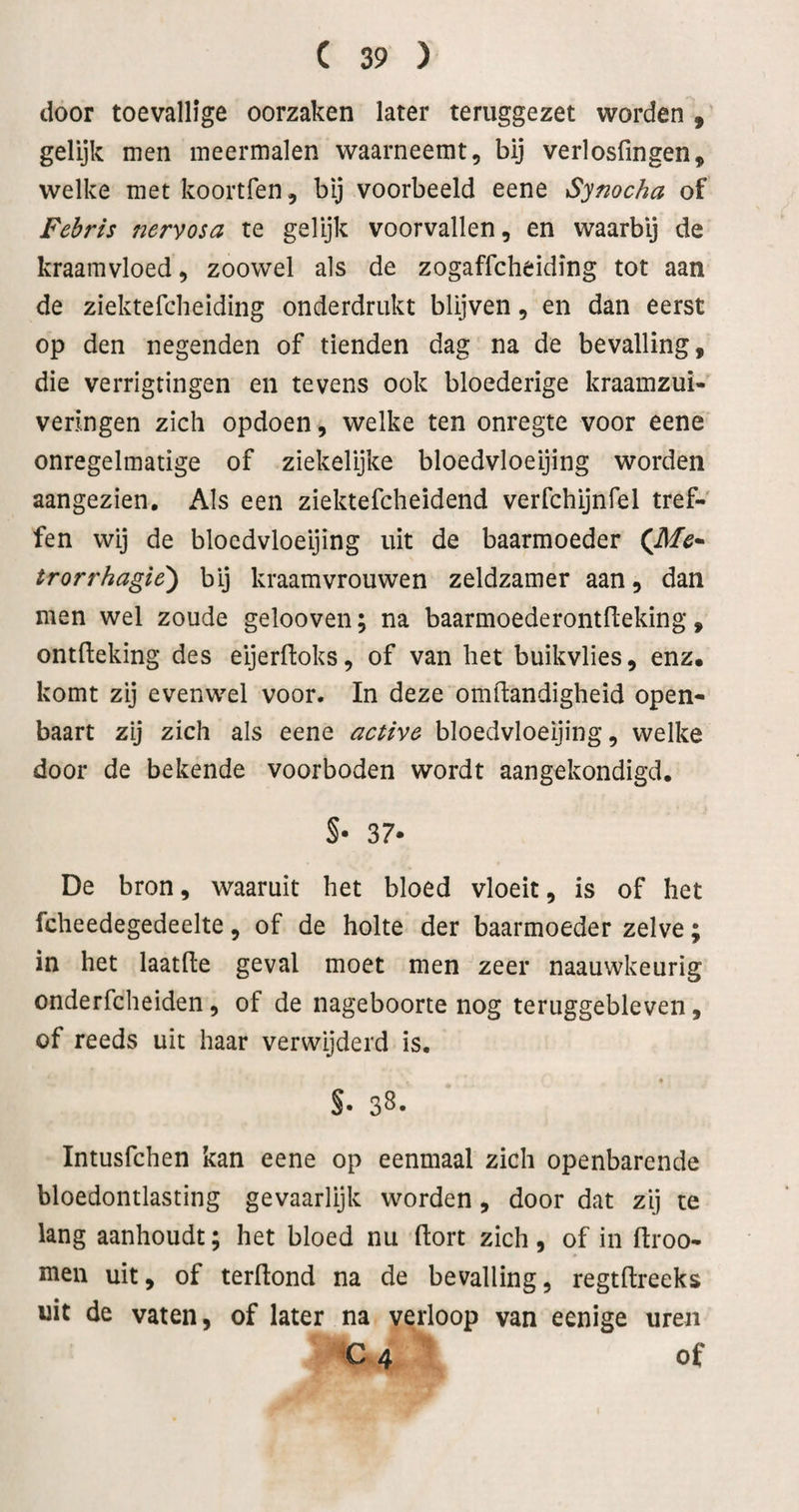 door toevallige oorzaken later teruggezet worden , gelijk men meermalen waarneemt, bij verlosfingen, welke met koortfen, bij voorbeeld eene Symcha of Febris nervosa te gelijk voorvallen, en waarbij de kraamvloed, zoowel als de zogaffcheiding tot aan de ziektefcheiding onderdrukt blijven, en dan eerst op den negenden of tienden dag na de bevalling, die verrigtingen en tevens ook bloederige kraamzui- veringen zich opdoen, welke ten onregte voor eene onregelmatige of ziekelijke bloedvloeijing worden aangezien. Als een ziektefcheidend verfchijnfel tref¬ fen wij de bloedvloeijing uit de baarmoeder (^Me* trorrhagie') bij kraamvrouwen zeldzamer aan, dan men wel zoude gelooveii; na baarmoederontfleking, ontdeking des eijerftoks, of van het buikvlies, enz. komt zij evenwel voor. In deze omftandigheid open¬ baart zij zich als eene active bloedvloeijing, welke door de bekende voorboden wordt aangekondigd. S- 37* De bron, waaruit het bloed vloeit, is of het fcheedegedeelte, of de holte der baarmoeder zelve; in het laatfte geval moet men zeer naauwkeurig onderfcheiden, of de nageboorte nog teruggebleven, of reeds uit haar verwijderd is. S- 38. Intusfchen kan eene op eenmaal zich openbarende bloedontlasting gevaarlijk worden, door dat zij te lang aanhoudt; het bloed nu dort zich , of in ftroo- men uit, of terdond na de bevalling, regtdreeks uit de vaten, of later na verloop van eenige uren € 4 of