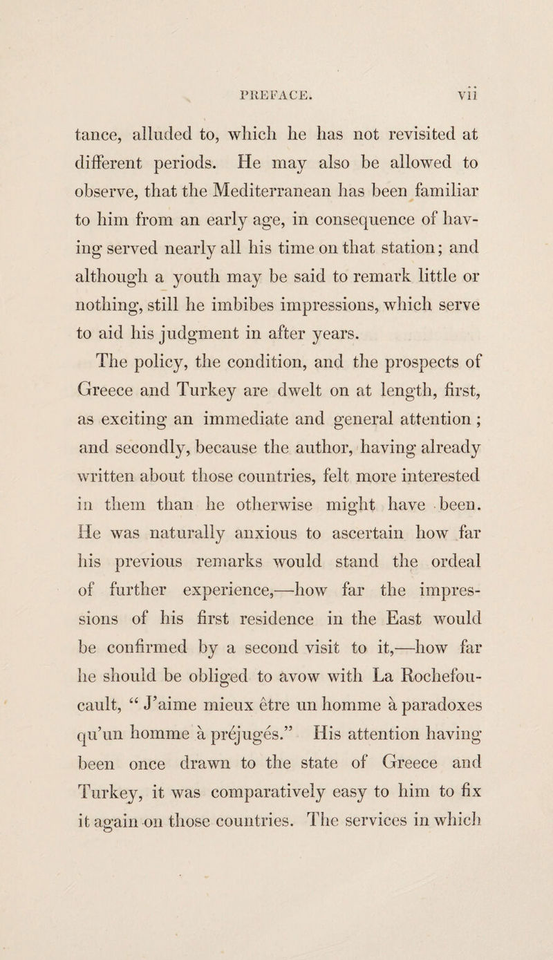 tance, alluded to, which he has not revisited at different periods. He may also be allowed to observe, that the Mediterranean has been familiar to him from an early age, in consequence of hav¬ ing served nearly all his time on that station; and although a youth may be said to remark little or nothing, still he imbibes impressions, which serve to aid his judgment in after years. The policy, the condition, and the prospects of Greece and Turkey are dwelt on at length, first, as exciting an immediate and general attention ; and secondly, because the author, having already written about those countries, felt more interested in them than he otherwise might have been. He was naturally anxious to ascertain how far his previous remarks would stand the ordeal of further experience,—how far the impres¬ sions of his first residence in the East would be confirmed by a second visit to it,—how far he should be obliged to avow with La Rochefou- cault, “ J’aime rnieux etre un homme a paradoxes qu’un homme a prejuges.” His attention having been once drawn to the state of Greece and Turkey, it was comparatively easy to him to fix it again-on those countries. The services in which o