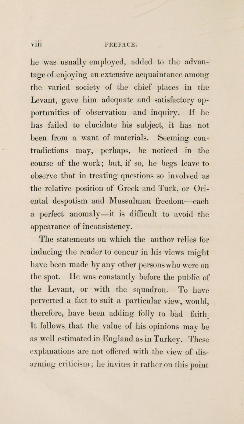 lie was usually employed, added to the advan¬ tage of enjoying an extensive acquaintance among the varied society of the chief places in the Levant, gave him adequate and satisfactory op¬ portunities of observation and inquiry. If he has failed to elucidate his subject, it has not been from a want of materials. Seeming con¬ tradictions may, perhaps, be noticed in the course of the work; but, if so, he begs leave to observe that in treating questions so involved as the relative position of Greek and Turk, or Ori¬ ental despotism and Mussulman freedom—each a perfect anomaly—it is difficult to avoid the appearance of inconsistency. The statements on which the author relies for inducing the reader to concur in his views might have been made by any other persons who were on the spot. He was constantly before the public of the Levant, or with the squadron. To have perverted a fact to suit a particular view, would, therefore, have been adding folly to bad faith It follows that the value of his opinions may be as well estimated in England as in Turkey. These explanations are not offered with the view of dis¬ arming criticism; he invites it rather on this point