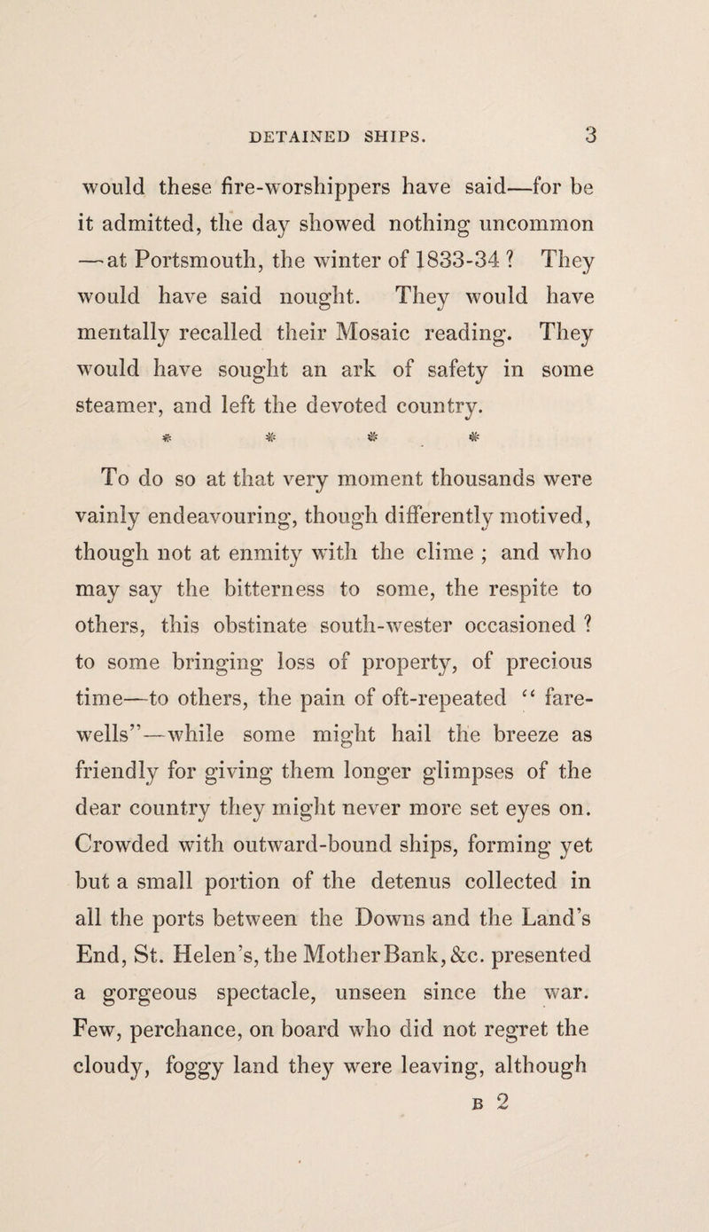 would these fire-worshippers have said—for be it admitted, the day showed nothing uncommon — at Portsmouth, the winter of 1833-34 ? They would have said nought. They would have mentally recalled their Mosaic reading. They would have sought an ark of safety in some steamer, and left the devoted country. # # # * To do so at that very moment thousands were vainly endeavouring, though differently motived, though not at enmity with the clime ; and who may say the bitterness to some, the respite to others, this obstinate south-wester occasioned ? to some bringing loss of property, of precious time—-to others, the pain of oft-repeated “ fare¬ wells”—while some might hail the breeze as friendly for giving them longer glimpses of the dear country they might never more set eyes on. Crowded with outward-bound ships, forming yet but a small portion of the detenus collected in all the ports between the Downs and the Land’s End, St. Helen’s, the Mother Bank, &amp;c. presented a gorgeous spectacle, unseen since the war. Few, perchance, on board who did not regret the cloudy, foggy land they were leaving, although b 2