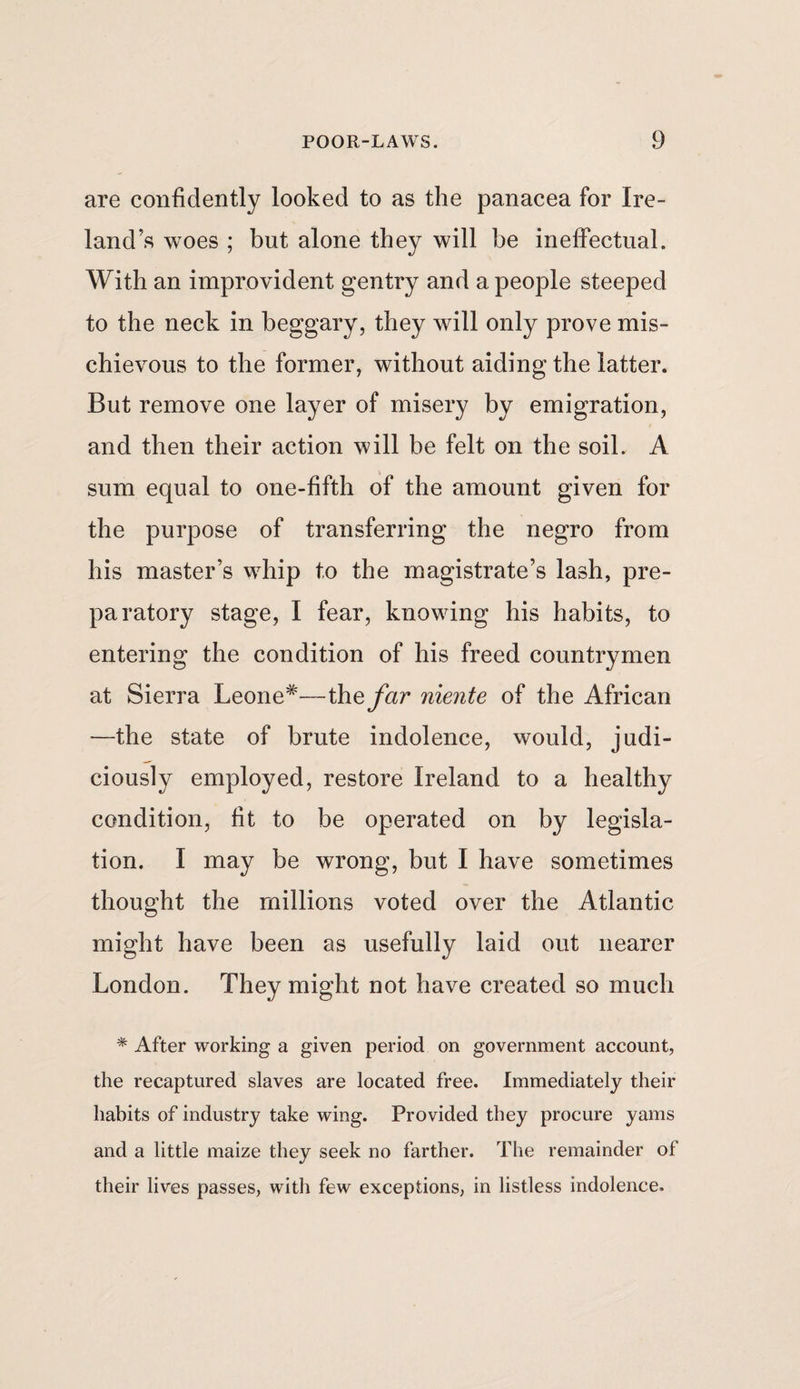 are confidently looked to as the panacea for Ire¬ land’s woes ; but alone they will be ineffectual. With an improvident gentry and a people steeped to the neck in beggary, they will only prove mis¬ chievous to the former, without aiding the latter. But remove one layer of misery by emigration, and then their action will be felt on the soil. A sum equal to one-fifth of the amount given for the purpose of transferring the negro from his master’s whip to the magistrate’s lash, pre¬ paratory stage, I fear, knowing his habits, to entering the condition of his freed countrymen at Sierra Leone*—the far niente of the African —the state of brute indolence, would, judi¬ ciously employed, restore Ireland to a healthy condition, fit to be operated on by legisla¬ tion. I may be wrong, but I have sometimes thought the millions voted over the Atlantic might have been as usefully laid out nearer London. They might not have created so much % After working a given period on government account, the recaptured slaves are located free. Immediately their habits of industry take wing. Provided they procure yams and a little maize they seek no farther. The remainder of their lives passes, with few exceptions, in listless indolence.