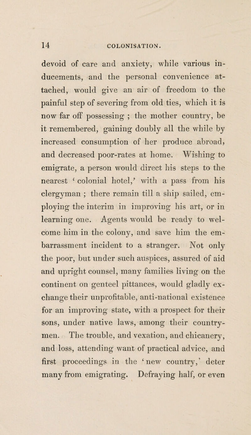 devoid of care and anxiety, while various in¬ ducements, and the personal convenience at¬ tached, would give an air of freedom to the painful step of severing from old ties, which it is now far off possessing ; the mother country, be it remembered, gaining doubly all the while by increased consumption of her produce abroad, and decreased poor-rates at home. Wishing to emigrate, a person would direct his steps to the nearest £ colonial hotel/ with a pass from his clergyman ; there remain till a ship sailed, em¬ ploying the interim in improving his art, or in learning one. Agents would be ready to wel¬ come him in the colony, and save him the em¬ barrassment incident to a stranger. Not only the poor, but under such auspices, assured of aid and upright counsel, many families living on the continent on genteel pittances, would gladly ex¬ change their unprofitable, anti-national existence for an improving state, with a prospect for their sons, under native laws, among their country¬ men. The trouble, and vexation, and chicanery, and loss, attending want of practical advice, and first proceedings in the ‘new country,’ deter many from emigrating. Defraying half, or even