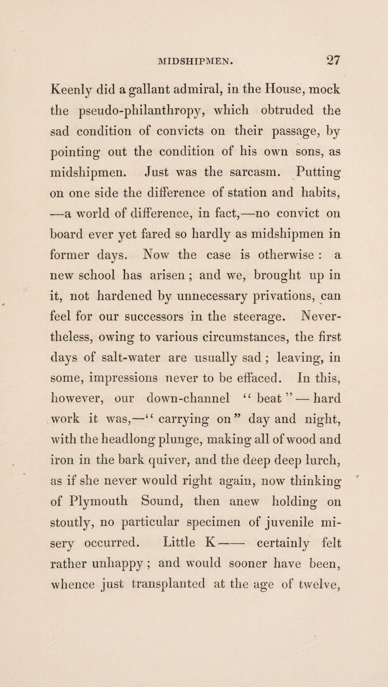 Keenly did a gallant admiral, in the House, mock the pseudo-philanthropy, which obtruded the sad condition of convicts on their passage, by pointing out the condition of his own sons, as midshipmen. Just was the sarcasm. Putting on one side the difference of station and habits, —a world of difference, in fact,—no convict on board ever yet fared so hardly as midshipmen in former davs. Now the case is otherwise : a «/ new school has arisen ; and we, brought up in it, not hardened by unnecessary privations, can feel for our successors in the steerage. Never¬ theless, owing to various circumstances, the first days of salt-water are usually sad ; leaving, in some, impressions never to be effaced. In this, however, our down-channel “beat” — hard work it was,—“carrying on” day and night, with the headlong plunge, making all of wood and iron in the bark quiver, and the deep deep lurch, as if she never would right again, now thinking of Plymouth Sound, then anew holding on stoutly, no particular specimen of juvenile mi¬ sery occurred. Little K--certainly felt rather unhappy ; and would sooner have been, whence just transplanted at the age of twelve,