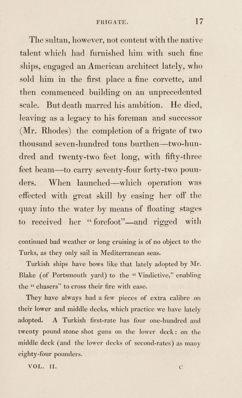 The sultan, however, not content witli the native talent which had furnished him with such fine ships, engaged an American architect lately, who sold him in the first place a fine corvette, and then commenced building on an unprecedented scale. But death marred his ambition. He died, leaving as a legacy to his foreman and successor (Mr. Rhodes) the completion of a frigate of two thousand seven-hundred tons burthen—two-hun¬ dred and twenty-two feet long, with fifty-three feet beam—to carry seventy-four forty-two poun¬ ders. When launched—which operation was effected with great skill by easing her off the quay into the water by means of floating stages to received her “ forefoot”—and rigged with continued bad weather or long cruising is of no object to the Turks, as they only sail in Mediterranean seas. Turkish ships have bows like that lately adopted by Mr. Blake (of Portsmouth yard) to the “ Vindictive,” enabling the “ chasers” to cross their fire with ease. They have always had a few pieces of extra calibre on their lower and middle decks, which practice we have lately adopted. A Turkish first-rate has four one-hundred and twenty pound stone shot guns on the lower deck: on the middle deck (and the lower decks of second-rates) as many eighty-four pounders. VOL. II. C