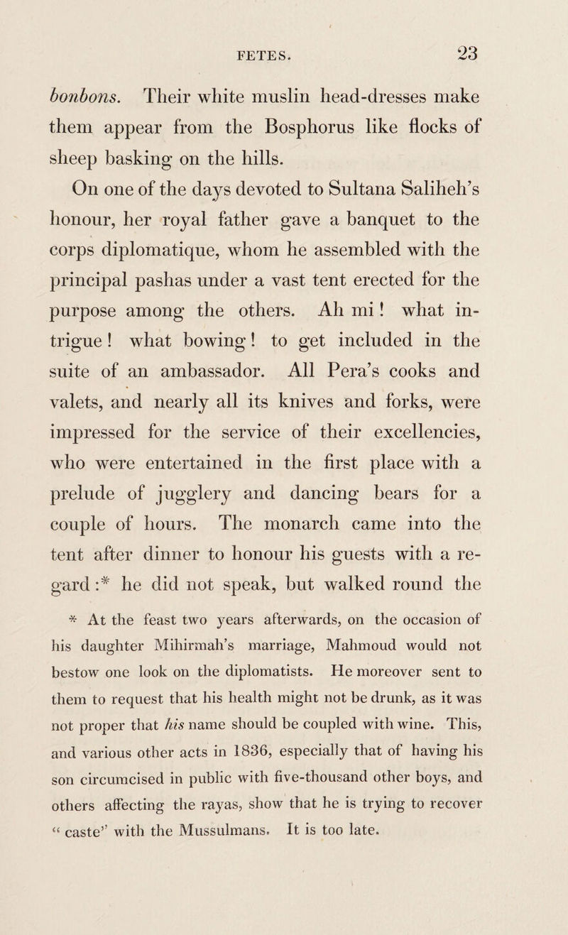 bonbons. Their white muslin head-dresses make them appear from the Bosphorus like flocks of sheep basking on the hills. On one of the days devoted to Sultana Saliheh’s honour, her royal father gave a banquet to the corps diplomatique, whom he assembled with the principal pashas under a vast tent erected for the purpose among the others. Ah mi! what in¬ trigue ! what bowing! to get included in the suite of an ambassador. All Pera’s cooks and valets, and nearly all its knives and forks, were impressed for the service of their excellencies, who were entertained in the first place with a prelude of jugglery and dancing bears for a couple of hours. The monarch came into the tent after dinner to honour his guests with a re¬ gard he did not speak, but walked round the * At the feast two years afterwards, on the occasion of his daughter Mihirmah’s marriage, Mahmoud would not bestow one look on the diplomatists. He moreover sent to them to request that his health might not be drunk, as it was not proper that his name should be coupled with wine. This, and various other acts in 1836, especially that of having his son circumcised in public with five-thousand other boys, and others affecting the rayas, show that he is trying to recover “ caste’’ with the Mussulmans. It is too late.