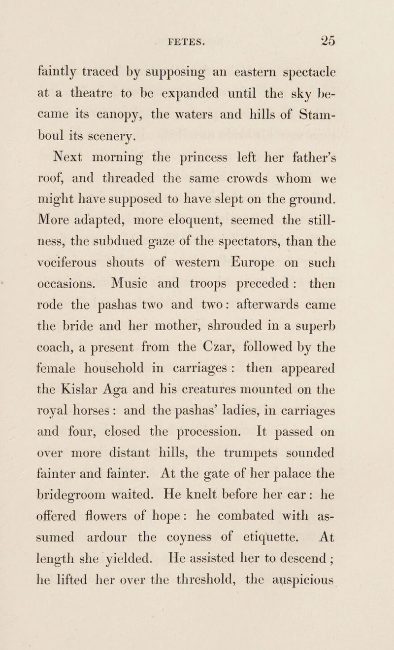 faintly traced by supposing an eastern spectacle at a theatre to be expanded until the sky be- came its canopy, the waters and hills of Stam- boul its scenery. Next morning the princess left her father’s roof, and threaded the same crowds whom we might have supposed to have slept on the ground. More adapted, more eloquent, seemed the still¬ ness, the subdued gaze of the spectators, than the vociferous shouts of western Europe on such occasions. Music and troops preceded : then rode the pashas two and two: afterwards came the bride and her mother, shrouded in a superb coach, a present from the Czar, followed by the female household in carriages : then appeared the Kislar Aga and his creatures mounted on the royal horses : and the pashas’ ladies, in carriages and four, closed the procession. It passed on over more distant hills, the trumpets sounded fainter and fainter. At the gate of her palace the bridegroom waited. He knelt before her car : he offered flowers of hope : he combated with as¬ sumed ardour the coyness of etiquette. At length she yielded. He assisted her to descend ; he lifted her over the threshold, the auspicious