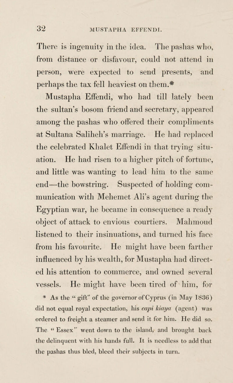 There is ingenuity in the idea. The pashas who, from distance or disfavour, could not attend in person, were expected to send presents, and perhaps the tax fell heaviest on them.* Mustapha Effendi, who had till lately been the sultan's bosom friend and secretary, appeared among the pashas who offered their compliments at Sultana Saliheh’s marriage. He had replaced the celebrated Khalet Effendi in that trying situ¬ ation. He had risen to a higher pitch of fortune, and little was wanting to lead him to the same end—the bowstring. Suspected of holding com¬ munication with Mehemet Ali’s agent during the Egyptian war, he became in consequence a ready object of attack to envious courtiers. Mahmoud listened to their insinuations, and turned his face from his favourite. He might have been farther influenced by his wealth, for Mustapha had direct¬ ed his attention to commerce, and owned several vessels. He might have been tired of him, for * As the “ gift” of the governor of Cyprus (in May 1836) did not equal royal expectation, his capi liiciya (agent) was ordered to freight a steamer and send it for him. He did so. The “Essex” went down to the island, and brought back the delinquent with his hands full. It is needless to add that the pashas thus bled, bleed their subjects in turn.