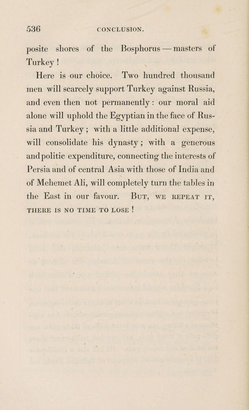 posite shores of the Bosphorus — masters of Turkey ! Here is our choice. Two hundred thousand men will scarcely support Turkey against Russia, and even then not permanently: our moral aid alone will uphold the Egyptian in the face of Rus¬ sia and Turkey ; with a little additional expense, will consolidate his dynasty; with a generous and politic expenditure, connecting the interests of Persia and of central Asia with those of India and of Mehemet Ali, will completely turn the tables in the East in our favour. But, we repeat it, THERE IS NO TIME TO LOSE !