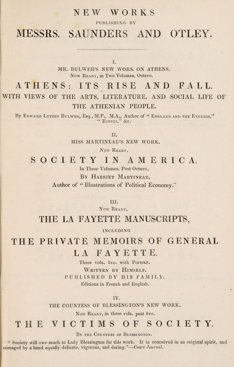 NEW WORKS PUBLISHING BY MESSRS. SAUNDERS AND OTLEY. I. MR. BULWER’S NEW WORK ON ATHENS. Now Ready, in Two Volumes, Octavo. ATHENS : ITS RISE AND FALL. WITH VIEWS OF THE ARTS, LITERATURE, AND SOCIAL LIFE OF THE ATHENIAN PEOPLE. By Edward Lytton Bulwer, Esq., M.P., M.A., Author of “ England and the English, “ Rienzi,” &c. II. MISS MARTINEAU’S NEW WORK. Now Ready, SOCIETY I N AMERICA. In Three Volumes, Post Octavo, By Harriet Martineau, Author of “ Illustrations of Political Economy.” Ill, Now Ready, THE LA FAYETTE MANUSCRIPTS, INCLUDING THE PRIVATE MEMOIRS OF GENERAL L A FAYETTE. Three vols. 8vo. with Portrait. Written by Himself. PUBLISHED BY HIS TAMIL Y. Editions in French and English. IV. THE COUNTESS OF BLESSINGTON’S NEW WORK. Now Ready, in three vols. post 8vo. THE VICTIMS OF SOCIETY. By the Countess of Blessington. “ Society will owe much to Lady Blessington for this work. It is conceived in an original spirit, and managed by a hand equally delicate, vigorous, and daring.”—Court Journal.