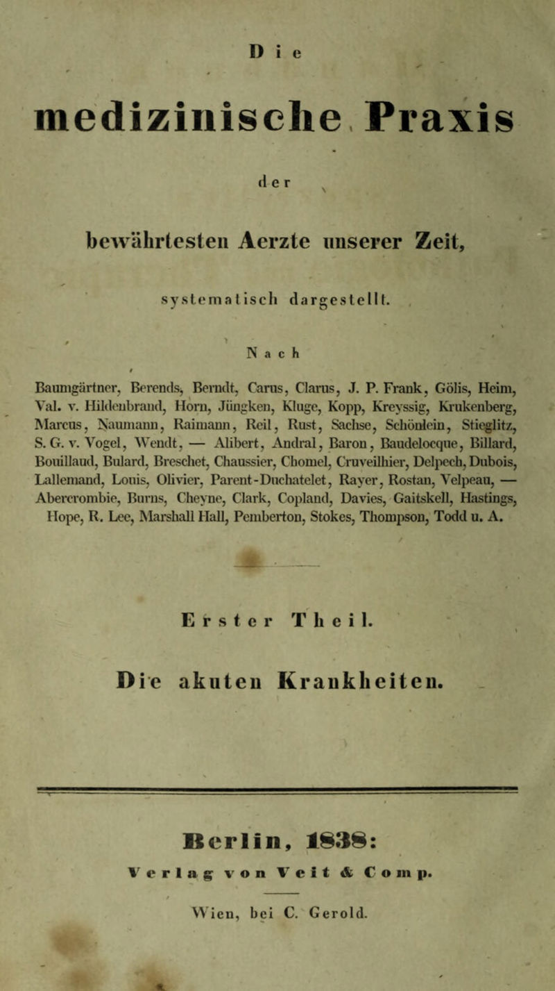 D i e medizinische Praxis der bewährtesten Aerzte unserer Zeit, systematisch dargestc111. Nach Baumgartner, Berends, Bemdt, Carus, Claras, J. P. Frank, Gölis, Heim, Val. v. Hildenbrand, Horn, Jiingken, Kluge, Kopp, Kreyssig, Krukenberg, Marcus, Naumann, Raimann, Reil, Rust, Sachse, Schönlein, Stieglitz, S. G. v. Vogel, Wendt, — Alibert, Andral, Baron, Baudelocque, Billard, Bouillaud, Bulard, Breschet, Chaussier, Chomel, Cruveilhier, Delpech, Dubois, Lallemand, Louis, Olivier, Parent-Duchatelet, Raver, Rostan, Velpeau, — Abercrombie, ßurns, Cheyne, Clark, Copland, Davies, Gaitskell, Hastings, Hope, R. Lee, Marshall Hall, Pembertou, Stokes, Thompson, Todd u. A. / Erster T h e i 1. Die akuten Krankheiten. Berlin, 1838: Verlag von Veit &amp; C o in p.