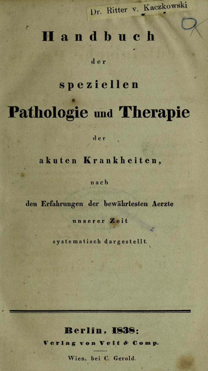 Uv. Ritter v. Kaczkowski 1 * Uff, '•\\Q Handbuch d e r speziellen Pathologie und Therapie der \ J akuten Krankheiten, s ' ‘ ' nach den Erfahrungen der bewährtesten Aerzte unserer Zeit »v * • % systematisch dargestellt. s Berlin, 1838: Verlag von Veit ^ Coinp.