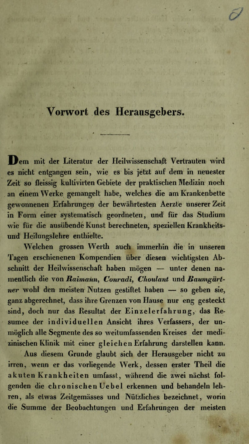 Vorwort des Herausgebers. I Dem mit der Literatur der Ileilwissenschaft Vertrauten wird es nicht entgangen sein, wie es bis jetzt auf dem in neuester Zeit so fleissig kultivirten Gebiete der praktischen Medizin noch an einem Werke gemangelt habe, welches die am Krankenbette gewonnenen Erfahrungen der bewährtesten Aerzte unserer Zeit in Form einer systematisch geordneten, und für das Studium wie für die ausübende Kunst berechneten, speziellen Krankheits¬ und Heilungslehre enthielte. Welchen grossen Werth auch immerhin die in unseren Tagen erschienenen Kompendien über diesen wichtigsten Ab¬ schnitt der Heilwissenschaft haben mögen — unter denen na¬ mentlich die von Raimahn, Conradi, Choulant und Raumgärt¬ ner wohl den meisten Nutzen gestiftet haben — so geben sie, ganz abgerechnet, dass ihre Grenzen von Hause nur eng gesteckt sind, doch nur das Resultat der Einzelerfahrung, das Re¬ sümee der individuellen Ansicht ihres Verfassers, der un¬ möglich alle Segmente des so weitumfassenden Kreises der medi¬ zinischen Klinik mit einer gleichen Erfahrung darstellen kann. Aus diesem Grunde glaubt sich der Herausgeber nicht zu irren, wenn er das vorliegende Werk, dessen erster Theil die akuten Krankheiten umfasst, während die zwei nächst fol¬ genden die chronischenüebel erkennen und behandeln leh¬ ren, als etwas Zeitgemässes und Nützliches bezeichnet, worin die Summe der Beobachtungen und Erfahrungen der meisten