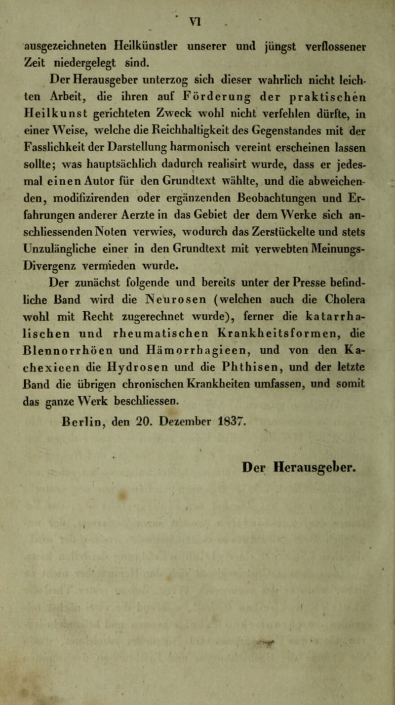 ausgezeichneten Ileilkünstler unserer und jüngst verflossener Zeit niedergelegt sind. Der Herausgeber unterzog sich dieser wahrlich nicht leich¬ ten Arbeit, die ihren auf Förderung der praktischen Heilkunst gerichteten Zweck wohl nicht verfehlen dürfte, in einer Weise, welche die Reichhaltigkeit des Gegenstandes mit der Fasslichkeit der Darstellung harmonisch vereint erscheinen lassen sollte; was hauptsächlich dadurch realisirt wurde, dass er jedes¬ mal einen Autor für den Grundtext wählte, und die abweichen¬ den, moditizirenden oder ergänzenden Beobachtungen und Er¬ fahrungen anderer Aerzte in das Gebiet der dem Werke sich an¬ schliessenden Noten verwies, wodurch das Zerstückelte und stets Unzulängliche einer in den Grundtext mit verwebten Meinungs- Divergenz vermieden wurde. Der zunächst folgende und bereits unter der Presse befind¬ liche Band wird die Neurosen (welchen auch die Cholera wohl mit Recht zugerechnet wurde), ferner die katarrha¬ lischen und rheumatischen Krankheitsformen, die Blennorrhöen und Ilämorrhagieen, und von den Ka- chexieen die Hydrosen und die Phthisen, und der letzte Band die übrigen chronischen Krankheiten umfassen, und somit das ganze Werk beschlossen. Berlin, den 20. Dezember 1837. Der Herausgeber. I
