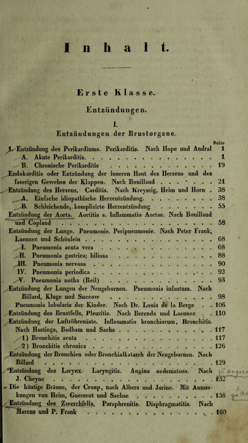 Inhalt Erste Klasse. Entzündunge n. I. Entzündungen der Brustorgane. Seite ^.Entzündung des Perikardiums. Perikarditis. Nach Ilope und Andral 1 A. Akute Perikarditis.1 B. Chronische Perikarditis .19 Endokarditis oder Entzündung der inneren Haut des Herzens und des faserigen Gewebes der Klappens Nach Bouillaud 21 Entzündung des Herzens. Carditis. Nach Kreyssig, Heim und Horn . 38 Einfache idiopathische Herzentzündung. 38 Schleichende, komplizirte Herzentzündung.55 Entzündung der Aorta. Aortitis s. Inflaromatio Aortae. Nach Bouillaud und Copland .58 Entzündung der Lunge. Pneumonie. Peripneumonie. Nach Peter Frank, Laennec und Schönlein.68 1. Pneumonia acuta vcra.: ... 68 ^H. Pneumonia gastrica; biliosa .88 JtH. Pneumonia nervosa.90 IV. Pneumonia periodica.&gt; . . 92 ^V. Pneumonia notha (Reil) .93 ^.Entzündung der Lungen der Neugebornen. Pneumonia infantum. Nach Billard, Kluge und Succow . ..98 Pneumonia lobularis der Kinder. Nach Dr. Louis de la Berge . . 106 Entzündung des Brustfells, Pleuritis. Nach Berends und Laennec . . 110 Entzündung der Luftröhrenäste. Inflammatio bronchiorum, Bronchitis. Nach Hastings, Badham und Sachs.117 1) Bronchitis acuta.117 ^•2) Bronchitis chronica.126 Entzündung der Bronchien oder Bronchialkatarrh der Neugebornen. Nach Billard ... . 129 •Entzündung des Larynx. Laryngitis. Angina oedemalosa. Nach * J. Cheyne.: , . . f32 • Die häutige Bräune, der Croup, nach Albers und Jurine. Mit Anmer¬ kungen von Heim, Guersent und Sachse.138 -j“ 1 ^Entzündung des Zwerchfells. Paraphrenilis. Diaphragmatitis. Nach Marcus und P. Frank .&lt;.160