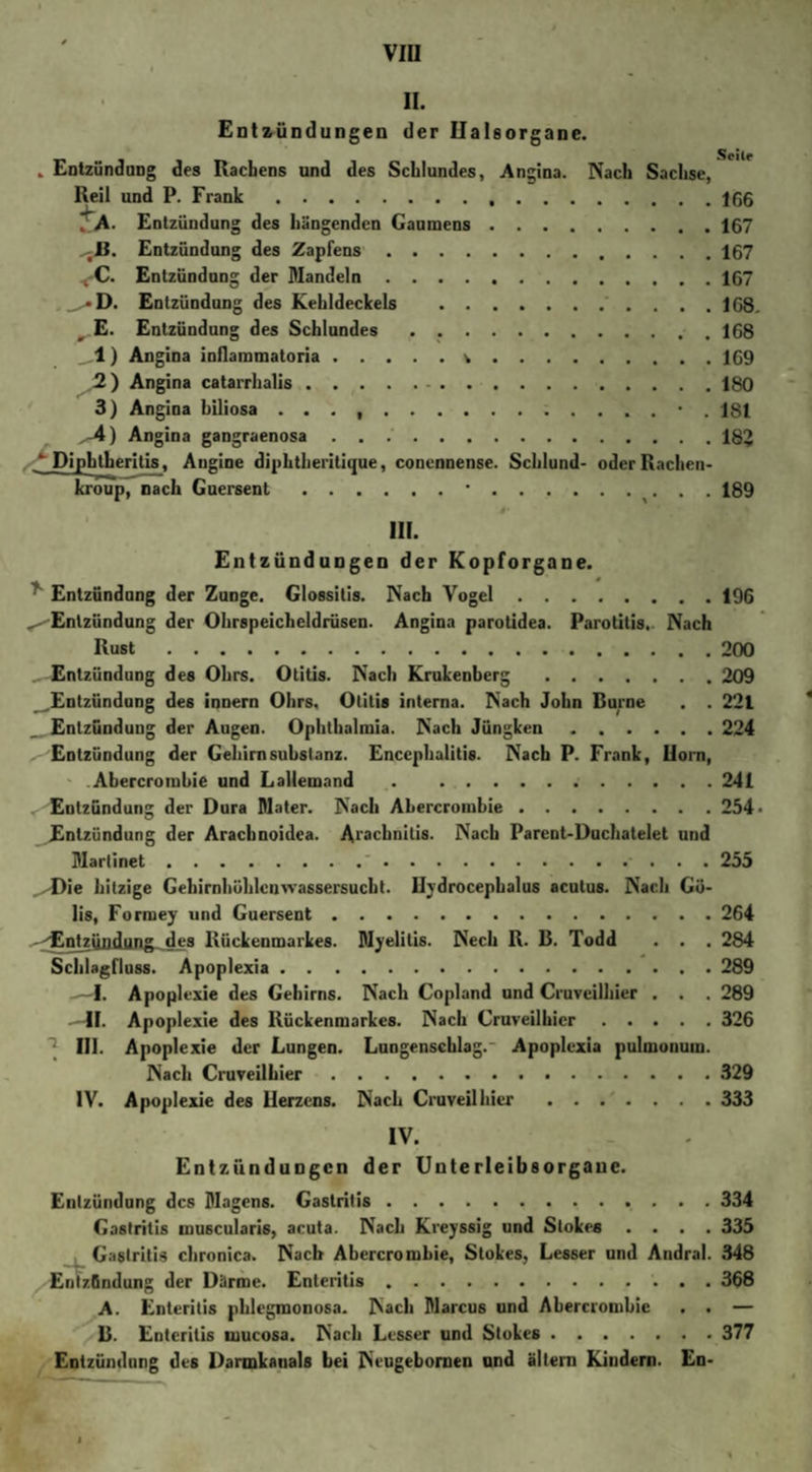 II. Entzündungen der Ilalsorgane. „ Entzündung des Rachens und des Schlundes, Angina. Nach Sachse, Reil und P. Frank.166 ZA- Entzündung des hängenden Gaumens.167 -B. Entzündung des Zapfens.167 &lt;C. Entzündung der Mandeln.167 _^*D. Entzündung des Kehldeckels . 1G8. t E. Entzündung des Schlundes.168 _,1) Angina inflammatoria.v.169 ,2) Angina catarrhalis.180 3) Angina biliosa . . . ..• . 181 -4) Angina gangraenosa.182 / Dipbtberitis, Angine diphtheritique, conennense. Schlund- oder Rachen- kroup, nach Guersent.*.. . . 189 III. Entzündungen der Kopforgane. Entzündung der Zunge. Glossitis. Nach Vogel.196 ^Entzündung der Ohrspeicheldrüsen. Angina parotidea. Parotitis. Nach Rust.200 Entzündung des Ohrs. Otitis. Nach Krukenberg .209 ^Entzündung des innern Ohrs, Otitis interna. Nach John Burne . . 221 Entzündung der Augen. Ophthalmia. Nach Jüngken.224 Entzündung der Gehirn Substanz. Encephalitis. Nach P. Frank, Ilorn, Abercrombie und Lallemand .241 Entzündung der Dura Mater. Nach ALercrombie.254 Entzündung der Arachnoidca. Arachnilis. Nach Parent-Duchatelet und Marlinet.'.255 ^Die hitzige Gehirnhüblcnwassersucht. Hydrocephalus acutus. Nach Gü- lis, Formey und Guersent.264 -^Entzündung des Rückenmarkes. Myelitis. Nech R. B. Todd . . . 284 Schlagfluss. Apoplexia.289 —I. Apoplexie des Gehirns. Nach Copland und Cruveilhier . . . 289 -41. Apoplexie des Rückenmarkes. Nach Cruveilhier.326 1 III. Apoplexie der Lungen. Lungenschlag. Apoplexia pulmonum. Nach Cruveilhier.329 IV. Apoplexie des Herzens. Nach Cruveilhier.333 IV. Entzündungen der Unterleibsorgane. Entzündung des Magens. Gastritis.334 Gastritis inusculari6, acuta. Nach Kreyssig und Stokes .... 335 Gastritis chronica. Nach Abercrombie, Stokes, Lesser und Andral. 348 Entzündung der Därme. Enteritis.368 A. Enteritis phlegmonosa. Nach Marcus und Abercrombie . . — B. Enteritis mucosa. Nach Lesser und Stokes.377 Entzündung des Darmkauals bei Neugebornen und altern Kindern. En-