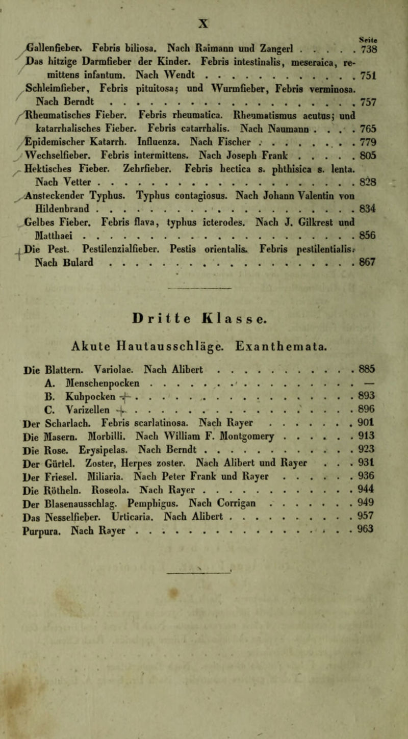 GallenGeber. Febris biliosa. Nach Raimann und Zangerl.738 Das hitzige DarmGeber der Kinder. Febris intestinalis, meseraica, re- mittens infantum. Nach Wendt.751 SchleimGeber, Febris pituitosa; und WunnGeber, Febris verminosa. Nach Berndt.757 Rheumatisches Fieber. Febris rheumatica. Rheumatismus acutus; und katarrhalisches Fieber. Febris catarrhalis. Nach Naumann .... 765 Epidemischer Katarrh. Influenza. Nach Fischer .•.. . 779 WechselGeber. Febris intermittens. Nach Joseph Frank.805 Hektisches Fieber. ZehrGeber. Febris hectica s. phthisica s. lenta. Nach Vetter.828 Ansteckender Typhus. Typhus contagiosus. Nach Johann Valentin von Hildenbrand.834 Gelbes Fieber. Febris flava, typhus icterodes. Nach J. Gilkrest und Matthaei.856 Die Pest. PestilenzialGeber. Pestis orientalis. Febris pestilentialis? Nach Bulard.867 Dritte Klasse. Akute Ilautausschläge. Exanthemata. Die Blattern. Variolae. Nach Alibert.885 A. Menschenpocken.. . ■.— B. Kuhpocken .893 C. Varizellen . 896 Der Scharlach. Febris scarlatinosa. Nach Rayer.901 Die Masern. Morbilli. Nach William F. Montgomery.913 Die Rose. Erysipelas. Nach Berndt.923 Der Gürtel. Zoster, Herpes zoster. Nach Alibert und Rayer . . .931 Der Friesei. Miliaria. Nach Peter Frank und Rayer.936 Die Rötheln. Roseola. Aach Rayer.944 Der Blasenausschlag. Pemphigus. Nach Corrigan.949 Das NesselGeber. Urticaria. Nach Alibert.957 Purpura. Nach Rayer.. 963