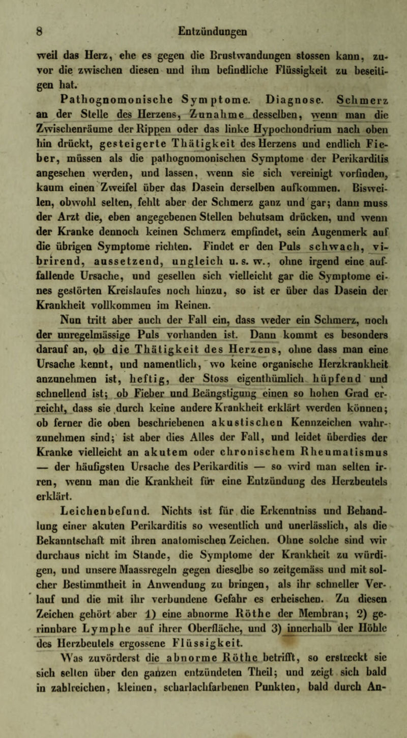 weil das Uerz, ehe es gegen die Brust Wandungen stossen kann, zu¬ vor die zwischen diesen und ihm befindliche Flüssigkeit zu beseiti¬ gen hat. Pathognomonische Symptome. Diagnose. Schmerz an der Stelle des Herzens, Zunahme desselben, wenn man die Zwischenräume der Rippen oder das linke Hypochondrium nach oben hin drückt, gesteigerte Thätigkeit des Herzens und endlich Fie¬ ber, müssen als die pathognomonischen Symptome der Perikarditis angesehen werden, und lassen, wenn sie sich vereinigt vorfinden, kaum einen Zweifel über das Dasein derselben aufkommen. Biswei¬ len, obwohl selten, fehlt aber der Schmerz ganz und gar; dann muss der Arzt die, eben angegebenen Stellen behutsam drücken, und wenn der Kranke dennoch keinen Schmerz empfindet, sein Augenmerk auf die übrigen Symptome richten. Findet er den Puls schwach, vi- brirend, aussetzend, ungleich u.s. w., ohne irgend eine auf¬ fallende Ursache, und gesellen sich vielleicht gar die Symptome ei¬ nes gestörten Kreislaufes noch hinzu, so ist er über das Dasein der Krankheit vollkommen im Reinen. Nun tritt aber auch der Fall ein, dass weder ein Schmerz, noch der unregelmässige Puls vorhanden ist. Dann kommt cs besonders darauf an, ob die Thätigkeit des Herzens, ohne dass man eine Ursache kennt, und namentlich, wo keine organische Herzkrankheit anzunehmen ist, heftig, der Stoss eigenthümlich hüpfend und schnellend ist; ob Fieber und Beängstigung einen so hohen Grad er¬ reicht, dass sie durch keine andere Krankheit erklärt werden können; ob ferner die oben beschriebenen akustischen Kennzeichen wahr¬ zunehmen sind; ist aber dies Alles der Fall, und leidet überdies der Kranke vielleicht an akutem oder chronischem Rheumatismus — der häufigsten Ursache des Perikarditis — so wird man selten ir¬ ren, wenn man die Krankheit für eine Entzündung des Herzbeutels erklärt. Leichenbefund. Nichts ist für die Erkcnntniss und Behand¬ lung einer akuten Perikarditis so wesentlich und unerlässlich, als die Bekanntschaft mit ihren anatomischen Zeichen. Ohne solche sind wir durchaus nicht im Stande, die Symptome der Krankheit zu würdi¬ gen, und unsere Maassrcgeln gegen dieselbe so zeitgemäss und mit sol¬ cher Bestimmtheit in Anwendung zu bringen, als ihr schneller Ver¬ lauf und die mit ihr verbundene Gefahr cs erheischen. Zu diesen Zeichen gehört aber i) eine abnorme Röthe der Membran; 2) ge¬ rinnbare Lymphe auf ihrer Oberfläche, und 3)_inncrhalb der Höhle des Herzbeutels ergossene Flüssigkeit. Was zuvörderst die abnorme Röthe betrifft, so erstreckt sic sich selten über den ganzen entzündeten Theil; und zeigt sich bald in zahlreichen, kleinen, scharlachfarbcucn Punkten, bald durch An-