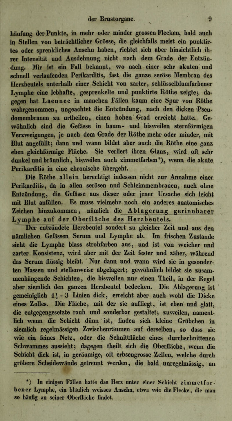 häufung der Punkte, in mehr oder minder grossen Flecken, bald auch iq Stellen von beträchtlicher Grösse, die gleichfalls meist ein punktir- te8 oder sprcnkliches Ansehn haben, ficktet sich aber hinsichtlich ih¬ rer Intensität und Ausdehnung nicht nach dem Grade der Entzün¬ dung. Mir ist ein Fall bekannt, wo nach einer sehr akuten und schnell verlaufenden Perikarditis, fast die ganze seröse Membran des Herzbeutels unterhalb einer Schicht von zarter, schlüsselblumfarbener Lymphe eine lebhafte, gesprenkelte und punktirte Röthe zeigte; da¬ gegen hat Laennec in manchen Fällen kaum eine Spur von Röthe wahrgenommen, ungeachtet die Entzündung, nach den dicken Pseu¬ domembranen zu urtheilen, einen hohen Grad erreicht hatte. Ge¬ wöhnlich sind die Gefässe in bäum- und bisweilen sternförmigen Verzweigungen, je nach dem Grade der Röthe mehr oder minder, mit Blut angefüllt; dann und wann bildet aber auch die Röthe eine ganz eben gleichförmige Fläche. Sie verliert ihren Glanz, wird oft sehr dunkel und bräunlich, bisweilen auch zimmetfarben*), wenn die akute Perikarditis in eine chronische übergeht. Die Röthe allein berechtigt indessen nicht zur Annahme einer Perikarditis, da in allen serösen nnd Schlcimmembranen, auch ohne Entzündung, die Gefässe aus dieser oder jener Ursache sich leicht mit Blut anfüllen. Es muss vielmehr noch ein anderes anatomisches Zeichen hinzukommen, nämlich die Ablagerung gerinnbarer Lymphe auf der Oberfläche des Herzbeutels. Der entzündete Herzbeutel sondert zu gleicher Zeit und aus den nämlichen Gefässen Serum und Lymphe ab. Im frischen Zustande sieht die Lymphe blass strohfarben aus, und ist von weicher und zarter Konsistenz, wird aber mit der Zeit fester und zäher, während das Serum flüssig bleibt. Nur dann und wann wird sie in gesonder¬ ten Massen und stellenweise abgelagert; gewöhnlich bildet sie zusam¬ menhängende Schichten, die bisweilen nur einen Theil, in der Regel aber ziemlich den ganzen Herzbeutel bedecken. Die Ablagerung ist gemeiniglich 1’- - 3 Linien dick, erreicht aber auch wohl die Dicke eines Zolles. Die Fläche, mit der sie aufliegt, ist eben und glatt, die entgegengesetzte rauh und sonderbar gestaltet; zuweilen, nament¬ lich wenn die Schicht dünn ist, finden sich kleine Grübchen in ziemlich regelmässigen Zwischenräumen auf derselben, so dass sie wie ein feines Netz, oder die Schnittfläche eines durchschnittenen Schwammes aussieht; dagegen theilt sich die Oberfläche, wenn die Schicht dick ist, in geräumige, oft erbsengrosse Zellen, welche durch gröbere Scheidewände getrennt werden, die bald unregelmässig, an *) In einigen Fällen hatte das Herz unter einer Schicht zimm et fär¬ ben er Lymphe, ein bläulich weisses Ansehn, etwa wie die Flecke, die man so häufig an seiner Oberfläche findet.