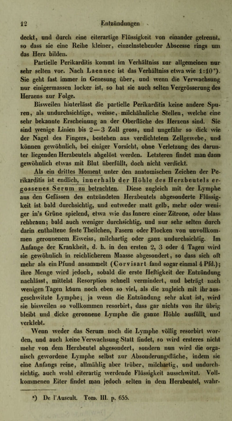 deckt, und durch eine eiierarlige Flüssigkeit von einander getrennt, so dass sie eine Reihe kleiner, einzelnstehender Abscesse rings uni das Ilerz bilden. Partielle Perikarditis kommt im Verhältniss zur allgemeinen nur sehr selten vor. Nach Laenncc ist das Verhältniss etwa wie 1:10*). Sie geht fast immer in Genesung über, und wenn die Verwachsung nur einigermassen locker ist, so hat sie auch selten Vergrösserung des llcrzcns zur Folge. Bisweilen hinterlässt die partielle Perikarditis keine andere Spu¬ ren, als undurchsichtige, weisse, milchähnliche Stellen, welche eine sehr bekannte Erscheinung an der Oberfläche des Herzens sind. Sic sind wenige Linien bis 2—3 Zoll gross, und ungefähr so dick wie der Nagel des Fingers, bestehen aus verdichtetem Zellgewebe, und können gewöhnlich, bei einiger Vorsicht, ohne Verletzung des darun¬ ter liegenden Herzbeutels abgelöst werden. Letzteren findet man dann gewöhnlich etwas mit Blut überfüllt, doch nicht verdickt. Als ein drittes Moment unter den anatomischen Zeichen der Pe¬ rikarditis ist endlich, innerhalb der Höhle des Herzbeutels er¬ gossenes Serum zu betrachten. Diese zugleich mit der Lymphe aus den Gefässen des entzündeten Herzbeutels abgesonderte Flüssig¬ keit ist bald durchsichtig, und entweder matt gelb, mehr oder weni¬ ger in’s Grüne spielend, etwa wie das Innere einer Zitrone, oder blass rehbraun; bald auch weniger durchsichtig, und nur sehr selten durch darin enthaltene feste Thcilchen, Fasern oder Flocken von unvollkom¬ men geronnenem Eiweiss, milchartig oder ganz undurchsichtig. Im Anfänge der Krankheit, d. b. in den ersten 2, 3 oder 4 Tagen wird sie gewöhnlich in reichlicherem Maasse abgesondert, so dass sich oft mehr als ein Pfund ansammclt (Corvisart fand sogar einmal 4 Pfd.); ihre Menge wird jedoch, sobald die erste Heftigkeit der Entzündung nachlässt, mittelst Resorption schnell vermindert, und beträgt nach wenigen Tagen küum noch eben so viel, als die zugleich mit ihr aus- geschwilzte Lymphe; ja wenn die Entzündung sehr akut ist, wird sie bisweilen so vollkommen resorbirt, dass gar nichts von ihr übrig bleibt und dicke geronnene Lymphe die ganze Höhle ausfüllt, und verklebt. / Wenn weder das Serum noch die Lymphe völlig resorbirt wor¬ den, und auch keine Verwachsung Statt findet, so wird crsleres nicht mehr von dem Herzbeutel abgesondert, sondern nun wird die orga¬ nisch gewordene Lymphe selbst zur Absonderungsfiäche, indem sic eine Anfangs reine, allmählig aber trüber, milcharlig, und undurch¬ sichtig, auch wohl citerarlig werdende Flüssigkeit ausschwilzt. Voll¬ kommenen Eiter findet mau jedoch seilen in dem Herzbeutel, wahr- ') De l’Auscult. Ton*. 111. p. 655.