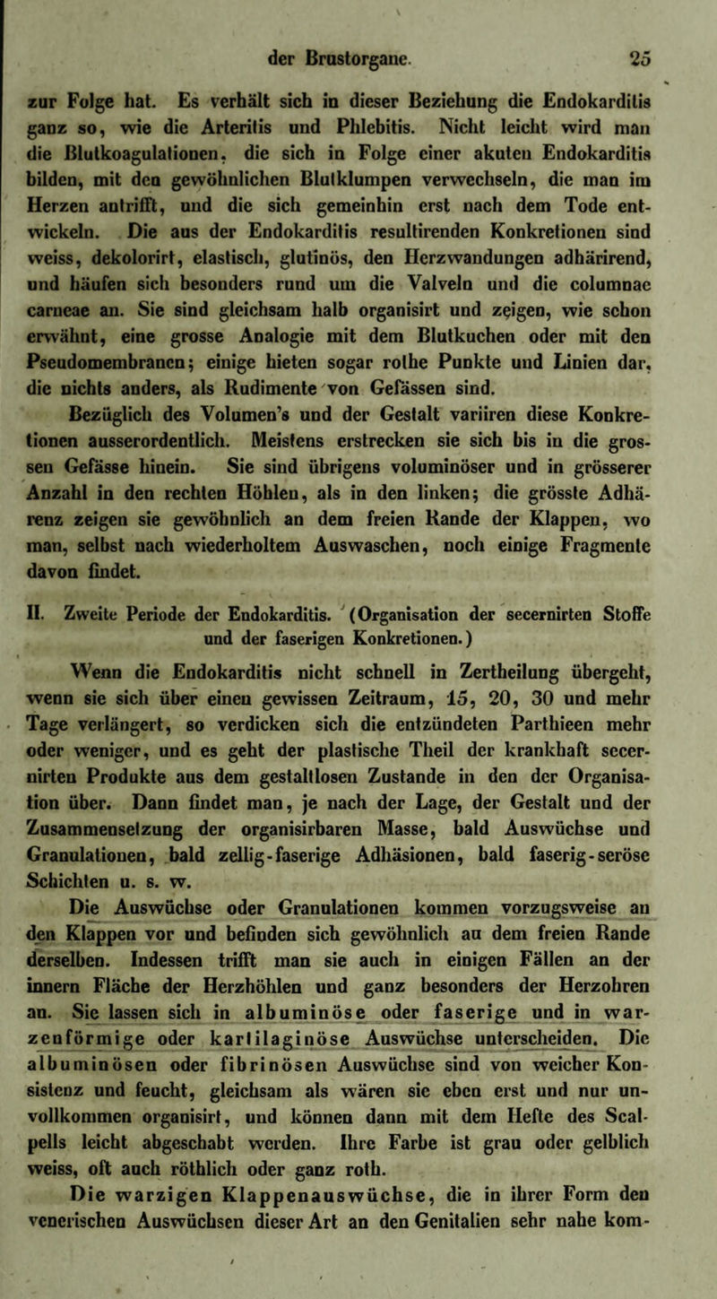 zur Folge hat. Es verhält sich iu dieser Beziehung die Endokarditis ganz so, wie die Arteritis und Phlebitis. Nicht leicht wird man die Blutkoagulationen, die sich in Folge einer akuten Endokarditis bilden, mit den gewöhnlichen Blulklumpen verwechseln, die man im Herzen antriiTt, und die sich gemeinhin erst nach dem Tode ent¬ wickeln. Die aus der Endokarditis resultirenden Konkretionen sind weiss, dekolorirt, elastisch, glutinös, den Herzwandungen adhärirend, und häufen sich besonders rund um die Valveln und die columnac carncae an. Sie sind gleichsam halb organisirt und zeigen, wie schon erwähnt, eine grosse Analogie mit dem Blutkuchen oder mit den Pseudomembranen; einige bieten sogar rolhe Punkte und Linien dar, die nichts anders, als Rudimente von Gelassen sind. Bezüglich des Volumen’s und der Gestalt variiren diese Konkre¬ tionen ausserordentlich. Meistens erstrecken sie sich bis in die gros¬ sen Gefässe hinein. Sie sind übrigens voluminöser und in grösserer Anzahl in den rechten Höhlen, als in den linken; die grösste Adhä¬ renz zeigen sie gewöhnlich an dem freien Rande der Klappen, wo man, selbst nach wiederholtem Auswaschen, noch einige Fragmente davon findet. 11. Zweite Periode der Endokarditis. (Organisation der secernirten Stoffe und der faserigen Konkretionen.) Wenn die Endokarditis nicht schnell in Zertheilung übergeht, wenn sie sich über einen gewissen Zeitraum, 15, 20, 30 und mehr Tage verlängert, so verdicken sich die entzündeten Parthieen mehr oder weniger, und es geht der plastische Theil der krankhaft secer¬ nirten Produkte aus dem gestaltlosen Zustande in den der Organisa¬ tion über. Dann findet man, je nach der Lage, der Gestalt und der Zusammensetzung der organisirbaren Masse, bald Auswüchse und Granulationen, bald zellig- faserige Adhäsionen, bald faserig - seröse Schichten u. s. w. Die Auswüchse oder Granulationen kommen vorzugsweise au den Klappen vor und befinden sich gewöhnlich au dem freien Rande derselben. Indessen trifft man sie auch in einigen Fällen an der innern Fläche der Herzhöhlen und ganz besonders der Herzobren an. Sie lassen sich in albuminöse oder faserige und in war¬ zenförmige oder karlilaginöse Auswüchse unterscheiden. Die albuminösen oder fibrinösen Auswüchse sind von weicher Kon¬ sistenz und feucht, gleichsam als wären sie eben erst und nur un¬ vollkommen organisirt, und können dann mit dem Hefte des Scal- pells leicht abgeschabt werden. Ihre Farbe ist grau oder gelblich weiss, oft auch rötblich oder ganz roth. Die warzigen Klappenauswüchse, die in ihrer Form den venerischen Auswüchsen dieser Art an den Genitalien sehr nahe kom-