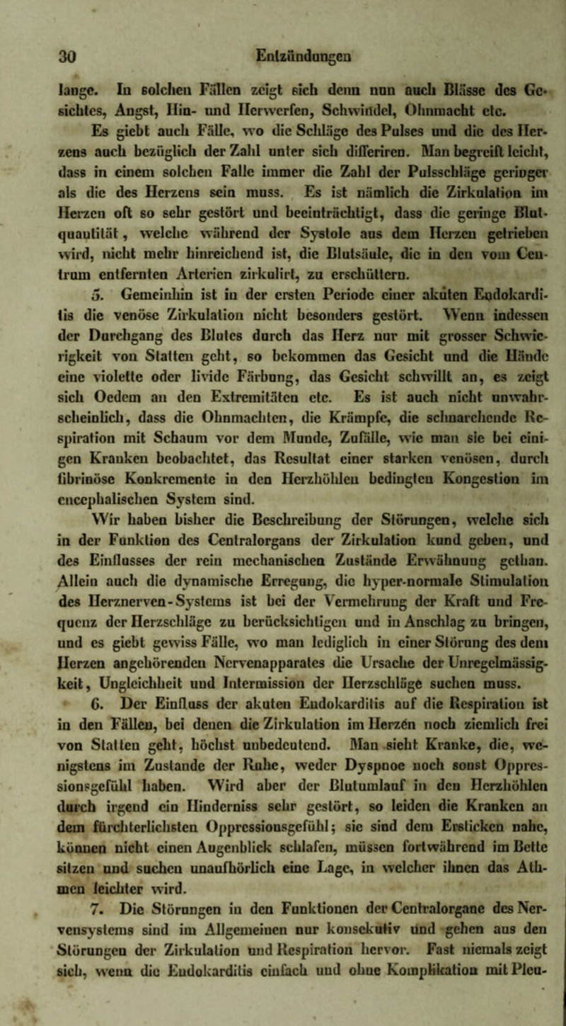 lange. In solchen Fallen zeigt sich denn nun auch Blässe des Ge¬ siebtes, Angst, Hin- und Ilcrwcrfen, Schwindel, Ohnmacht etc. Es giebt auch Fälle, wo die Schläge des Pulses und die des Her¬ zens auch bezüglich der Zahl unler sich difleriren. Man begreift leicht, dass in einem solchen Falle immer die Zahl der Pulsschläge gcriogcr als die des Herzens sein muss. Es ist nämlich die Zirkulation im Herzen oft so sehr gestört und beeinträchtigt, dass die geringe Blut- quautilät, welche während der Systole aus dem Herzen getrieben wird, nicht mehr hinreichend ist, die Blutsäule, die in den vom Ceu- truin entfernten Arterien zirkulirt, zu erschüttern. 5. Gemeinhin ist in der ersten Periode einer akuten Endokardi¬ tis die venöse Zirkulation nicht besonders gestört. Wenn indessen der Durchgang des Blutes durch das Herz nur mit grosser Schwie¬ rigkeit von Statten geht, so bekommen das Gesicht und die Hände eine violette oder Iividc Färbung, das Gesicht schwillt an, es zeigt sich Oedem an den Extremitäten etc. Es ist auch nicht unwahr¬ scheinlich, dass die Ohnmächten, die Krämpfe, die schnarchende Re¬ spiration mit Schaum vor dem Munde, Zufälle, wie man sie bei eini¬ gen Kranken beobachtet, das Resultat einer starken venösen, durch fibrinöse Konkremente in den Herzhöhlen bedingten Kongestion im cnccphalischen System sind. Wir haben bisher die Beschreibung der Störungen, welche sich in der Funktion des Centralorgans der Zirkulation kund geben, und des Einflusses der rein mechanischen Zustände Erwähnung gethan. Allein auch die dynamische Erregung, die hyper-normale Stimulation des Herznerven - Systems ist bei der Vermehrung der Kraft und Fre¬ quenz der Herzschläge zu berücksichtigen und in Anschlag zu bringen, und cs giebt gewiss Fälle, wo man lediglich in einer Störung des dem Uerzen angchörendcu Ncrvcnapparalcs die Ursache der Unregelmässig¬ keit, Ungleichheit und Intcrmission der Herzschläge suchen muss. 6. Der Einfluss der akuten Endokarditis auf die Respiration ist in den Fällen, bei denen die Zirkulation im Herzen noch ziemlich frei von Slatlen geht, höchst unbedeutend. Man sieht Kranke, die, we¬ nigstens im Zustande der Ruhe, weder Dyspnoe noch sonst Oppres- sionsgcfühl haben. Wird aber der ßlulumlauf in den Herzhöhlen durch irgend ein Ilindcrniss sehr gestört, so leiden die Kranken an dem fürchterlichsten Oppressionsgefühl; sic sind dem Ersticken nahe, können nicht einen Augenblick schlafen, müssen fortwährend im Bette sitzen und suchen unaufhörlich eine J.agc, in welcher ihnen das Ath- men leichter wird. 7. Die Störnngen iu den Funktionen der Ccntralorganc des Ner¬ vensystems sind im Allgemeinen nur konsekutiv und gehen aus den Störungen der Zirkulation und Respiration hervor. Fast niemals zeigt sieb, wenn die Eudokardilis einfach und ohue Komplikation mit Plcu-