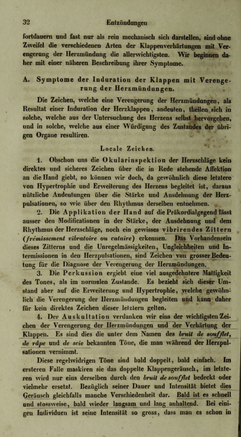 Fortdauern und fast nur als rein mechanisch sich darslellen, sind ohne Zweifel die verschiedenen Arten der Klappenverhärtungen mit Ver¬ engerung der Ilerzmündung die allerwichtigsten. Wir beginnen da¬ her mit einer näheren Beschreibung ihrer Symptome. A. Symptome der Induration der Klappen mit Verenge¬ rung der Herzmündungen. , Die Zeichen, welche eine Verengerung der Herzmündnngen, als Resultat einer Induration der Herzklappen, andeuten, theilen sich in solche, welche aus der Untersuchung des Herzens selbst hervorgehen, und in solche, welche aus einer Würdigung des Zustandes der übri¬ gen Organe resultiren. Locale Zeichen. 1. Obschon uns die Okularinspektion der Herzschläge kein direktes und sicheres Zeichen über die in Rede stehende Aflektion an die Hand giebt, so können wir doch, da gewöhnlich diese letztere von Hypertrophie und Erweiterung des Herzens begleitet ist, daraus nützliche Andeutungen über die Stärke und Ausdehnung der Hcrz- pulsationen, so wie über den Rhythmus derselben entnehmen. . 2. Die Applikation der Hand auf die Präkordialgegend lässt ausser den Modificationcn in der Stärke, der Ausdehnung und dem Rhythmus der Herzschläge, noch ein gewisses vibrirendes Zittern (/remissemenl vibratoire ou calaire) erkennen. Das Vorhandensein dieses Zitterns und die Unregelmässigkeiten, Ungleichheiten und In¬ termissionen in den Ilcrzpulsationen, sind Zeichen von grosser Bedeu¬ tung für die Diagnose der Verengerung der Uerzmündungen. 3. Die Perkussion ergiebt eine viel ausgedehntere Mattigkeit des Tones, als im normalen Zustande. Es bezieht sich dieser Um¬ stand aber auf die Erweiterung und Hypertrophie, welche gewöhn¬ lich die Verengerung der Uerzmündungen begleiten und kann daher für kein direktes Zeichen dieser letztem gelten. 4. Der Auskultation verdanken wir eins der wichtigsten Zei¬ chen der Verengerung der Uerzmündungen und der Verhärtung der Klappen. Es sind dies die unter dem Namen des bruii de soufjlel, de räpe und de scie bekannten Töne, die man während der Herzpul- sationen vernimmt. Diese regelwidrigen Töne sind bald doppelt, bald einfach. Im crstcren Falle maskiren sie das doppelte Klappengeräusch, im letzte¬ ren wird nur eins derselben durch den bruit de soufßet bedeckt oder vielmehr ersetzt. Bezüglich seiner Dauer und Intensität bietet dies Geräusch gleichfalls manche Verschiedenheit dar. Bald ist es schnell und 8tossweisc, bald wieder langsam und lang anhaltend. Bei eini¬ gen Individuen ist seine Intensität so gross, dass man cs schon in