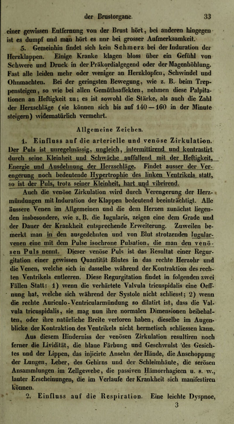 einer gewissen Entfernung von der Brust hört, bei anderen hingegen ist es dumpf und man hört es nnr bei grosser Aufmerksamkeit. 5. Gemeinhin findet sich kein Schmerz bei der Induration der Herzklappen. Einige Kranke klagen bloss über ein Gefühl von Schwere und Druck in der Präkordialgegend oder der Magenhöhlung. Fast alle leiden mehr oder weniger an Herzklopfen, Schwindel und Ohnmächten. Bei der geringsten Bewegung, wie z. B. beim Trep¬ pensteigen, so wie bei allen Gemüthsaflekten, nehmen diese Palpita- tionen an Heftigkeit zu; es ist sowohl die Stärke, als auch die Zahl der Herzschläge (sie können sich bis auf 140 — 160 in der Minute steigern) widernatürlich vermehrt. Allgemeine Zeichen. 1. Einfluss auf die arterielle und venöse Zirkulation. Der Puls ist unregelmässig, ungleich, intermittirend und kontrastiv durch seine Kleinheit und Schwäche anffallend mit der Heftigkeit. Energie und Ausdehnnne der Herzschläge. Findet ausser der Yer- engerung noch bedeutende Hypertrophie des linken Ventrikels statt, so ist der Puls, trotz seiner Kleinheit, hart.und yibrirend. Auch die venöse Zirkulation wird durch Verengerung der Ilerz- mündungen mit Induration der Klappen bedeutend beeinträchtigt. Alle äussere Venen im Allgemeinen und die dem Herzen zunächst liegen¬ den insbesondere, wie z. B. die Iugularis, zeigen eine dem Grade und der Dauer der Krankheit entsprechende Erweiterung. Zuweilen be¬ merkt man in den ausgedehnten und von Blut strotzenden lugular- venen eine mit dem Pulse isochrone Pulsation, die man den venö¬ sen Puls nennt. Dieser venöse Puls ist das Resultat einer Regur¬ gitation einer gewissen Quantität Blutes in das rechte Herzohr und die Venen, welche 6ich in dasselbe während der Kontraktion des rech¬ ten Ventrikels entleeren. Diese Regurgitation findet in folgenden zwei Fällen Statt: 1) wenn die verhärtete Valvula tricuspidalis eine OefF- ' nung hat, welche sich während der Systole nicht schliesst; 2) wenn die rechte Auriculo-Ventricularmündung so dilatirt ist, dass die Val¬ vula tricuspidalis, sie mag nun ihre normalen Dimensionen beibehal¬ ten, oder ihre natürliche Breite verloren haben, dieselbe im Augen¬ blicke der Kontraktion des Ventrikels nicht hermetisch schliessen kann. Aus diesem Hinderniss der venösen Zirkulation resultiren noch ferner die Lividität, die blaue Färbung und Geschwulst 'des Gesich¬ tes und der Lippen, das injicirte Ansehn der Hände, die Anschoppung der Lungen, Leber, des Gehirns und der Schleimhäute, die serösen Ansammlungen im Zellgewebe, die passiven Hämorrhagieen u. s. w., lauter Erscheinungen, die im Verlaufe der Krankheit sich manifestiren können. 2. Einfluss auf die Respiration. Eine leichte Dyspnoe, . 3