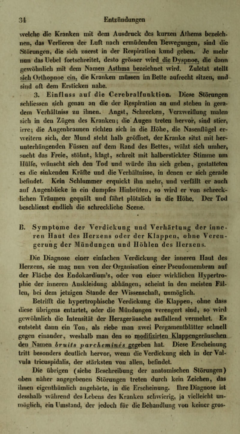 welche die Kranken mit dem Ausdruck des kurzen Athems bezeich¬ nen, das Verlieren der Luft nach ermüdenden Bewegungen, sind die »Störungen, die sich zuerst in der Respiration knnd geben. Je mehr nun das IJcbcl fortschreitet, desto grösser wird die Dyspnoe, die dann gewöhnlich mit dem Namen Asthma bezeichnet wird. Zuletzt 6lclll sich Orthopnoe ein, die Kranken müssen im Bette aufrecht sitzen, und sind oft dem Ersticken nahe. 3. Einfluss auf die Ccrebralfunktion. Diese Störungen schlicsscn sich genau an die der Respiration an und stehen in gera¬ dem Vcrhüllniss zu ihnen. Angst, Schrecken, Verzweiflung malen sich in den Zügen des Kranken; die Augen treten hervor, sind stier, irre; die Augenbraunen richten sich in die Ilöhe, die Nasenflügel er¬ weitern sich, der Mund steht halb geöffnet, der Kranke sitzt mit her- uuterhiingenden Füssen auf dem Rand des Bettes, wälzt sich umher, sucht das Freie, stöhnt, klagt, schreit mit halberstickter Stimme um Hülfe, wünscht sich den Tod und würde ihn sich geben, gestatteten es die sinkenden Kräfte und die Verhältnisse, in denen er sich gerade befindet. Kein Schlummer erquickt ihn mehr, und verfällt er auch auf Augenblicke in ein dumpfes Hinbrüten, so wird er von schreck¬ lichen Träumen gequält und fährt plötzlich in die Höhe. Der Tod bcschlicsst endlich die schreckliche Scene. B. Symptome der Verdickung und Verhärtung der inne¬ ren Haut des Herzens oder der Klappen, ohne Veren¬ gerung der Mündungen und Höhlen des Herzens. Die Diagnose einer einfachen Verdickung der inneren Haut des Herzens, sie mag nun von der Organisation einer Pseudomembran auf der Fläche des Endokardium’s, oder von einer wirklichen Hypertro¬ phie der inneren Auskleidung abhängen, scheint in den meisten Fäl¬ len, bei dem jetzigen Stande der Wissenschaft, unmöglich. Betrifft die hypertrophische Verdickung die Klappen, ohne dass diese übrigens entartet, oder die Mündungen verengert sind, so wird gewöhnlich die Intensität der Ilerzgeräusche auffallend vermehrt. Es entsteht daun ein Ton, als riebe man zwei Pcrgamcntblälter schnell gegen einander, weshalb man den so modifizirten Klappengeräuschen den Namen bruits parchemines gegeben hat. Diese Erscheinung tritt besonders deutlich hervor, weDn die Verdickung sich in der Val- vula tricuspidalis, der stärksten von allen, befindet. Die übrigen (siehe Beschreibung der anatomischen Störungen) oben näher angegebenen Störungen treten durch kein Zeichen, das ihnen cigenthümlich augehörte, in die Erscheinung. Ihre Diagnose ist desshalb während des Lebens des Kranken schwierig, ja vielleicht un¬ möglich. ein Fmsland, der jedoch für die Behandlung von keiner gros-