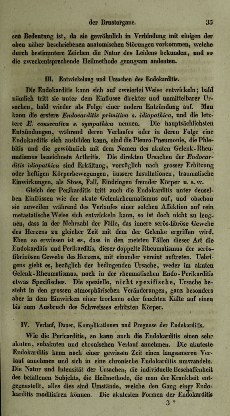 seö Bedeutung ist, da sic gewöhnlich in Verbindung mit einigen der oben näher beschriebenen anatomischen Störungen Vorkommen, welche durch bestimmtere Zeichen die Natur des Leidens bekunden, und so die zweckentsprechende Heilmethode genugsam andeuten. III. Entwickelung und Ursachen der Endokarditis. Die Endokarditis kann sich auf zweierlei Weise entwickeln; bald nämlich tritt sic unter dem Einflüsse direkter und unmittelbarer Ur¬ sachen, bald wieder als Folge einer andern Entzündung auf. Man kann die erstere Endocarditis primiliva s. idiopathica, und die letz¬ tere E. consecutiva s. sympathica nennen. Die hauptsächlichsten Entzündungen, während deren Verlaufes oder in deren Folge eine Endokarditis sich aushilden kann, sind die Pleuro-Pneumonie, die Phle¬ bitis und die gewöhnlich mit dem Namen des akuten Gelenk-Rheu¬ matismus bezeichnete Arthritis. Die direkten Ursachen der Endocar¬ ditis idiopatliica sind Erkältung, vorzüglich nach grosser Erhitzung oder heftigen Körperbewegungen, äussere Insultationen, traumatische Einwirkungen, als Stoss, Fall, Eindringen fremder Körper u. s. w. Gleich der Perikarditis tritt auch die Endokarditis unter densel¬ ben Einflüssen wie der akute Gelenkrheumatismus auf, und obschon sie zuweilen während des Verlaufes einer solchen Affektion auf rein metastatische Weise sich entwickeln kann, so ist doch nicht zu leug¬ nen, dass in der Mehrzahl der Fälle, das innere serös-fibröse Gewebe des Herzens zu gleicher Zeit mit dem der Gelenke ergriffen wird. Eben so erwiesen ist es, dass in den meisten Fällen dieser Art die Endokarditis und Perikarditis, dieser doppelte Rheumatismus der serös¬ fibrinösen Gewebe des Herzens, mit einander vereint auftreten. Uebri- gens giebt es, bezüglich der bedingenden Ursache, weder im akuten Gelenk-Rheumatismus, noch in der rheumatischen Endo-Perikarditis etwas Spezifisches. Die spezielle, nicht spezifische, Ursache be¬ steht in den grossen atmosphärischen Veränderungen, ganz besonders aber in dem Einwirken einer trocknen oder feuchten Kälte auf einen bis zum Ausbruch des Schweisses erhitzten Körper. IV. Verlauf, Dauer, Komplikationen und Prognose der Endokarditis. Wie die Pericarditis, so kann auch die Endokarditis einen sehr akuten, subakuten und chronischen Verlauf annchmcn. Die akuteste Endokarditis kann nach einer gewissen Zeit einen langsameren Ver¬ lauf annebmen und sich in eine chronische Endokarditis umwandeln. Die Natur und Intensität der Ursachen, die individuelle Beschaffenheit des befallenen Subjekts, die Heilmethode, die man der Krankheit ent¬ gegenstellt. alles dies sind Umstände, welche den Gang einer Endo¬ karditis modifiziren können. Die akutesten Formen der Endokarditis 3 *