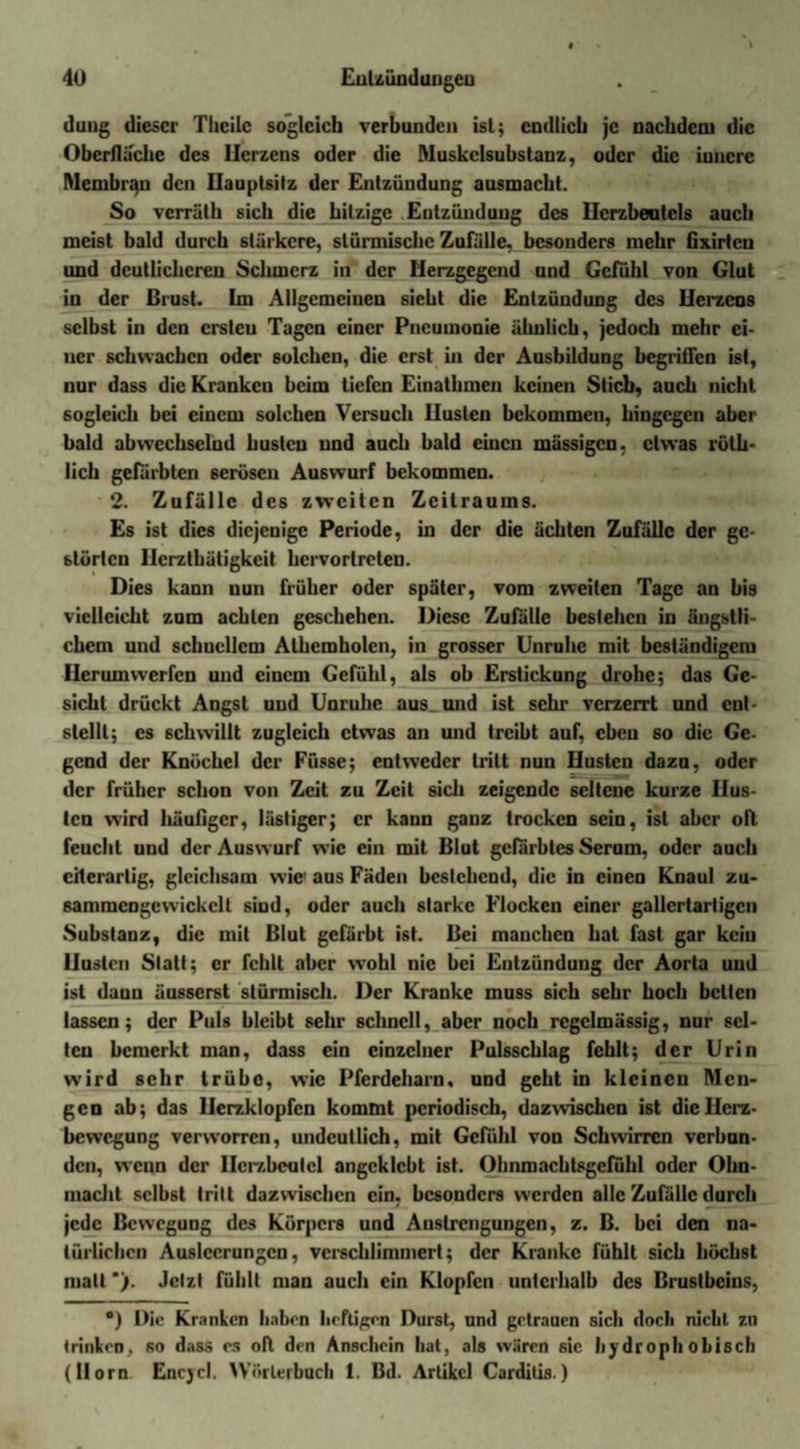 dang dieser Tlieilc sogleich verbunden ist; endlich je nachdem die Oberfläche des Herzens oder die Muskclsubstanz, oder die innere Membran den Hauptsilz der Entzündung ausmacht. So verrüth sich die hitzige Entzündung des Herzbeutels auch meist bald durch stärkere, stürmische Zufälle, besonders mehr (ixirten und deutlicheren Schmerz in der Herzgegend und Gefühl von Glut in der Brust. Im Allgemeinen sicht die Entzündung des Herzens selbst in den crstcu Tagen einer Pneumonie ähnlich, jedoch mehr ci- ucr schwachen oder solchen, die erst in der Ausbildung begriffen ist, nur dass die Kranken beim tiefen Einathmen keinen Stieb, auch nicht sogleich bei einem solchen Versuch Husten bekommeu, hingegen aber bald abwechselnd husten und auch bald einen mässigen, etwas röth- lich gefärbten serösen Auswurf bekommen. 2. Zufälle des zweiten Zeitraums. Es ist dies diejenige Periode, in der die ächten Zufälle der gc- blürtcn Ilcrztbätigkeit hervortreten. Dies kann uun früher oder später, vom zweiten Tage an bis vielleicht zum achten geschehen. Diese Zufälle bestehen in ängstli¬ chem und schucllcm Athemholen, in grosser Unruhe mit beständigem Herumwerfen und einem Gefühl, als ob Erstickung drohe; das Ge¬ sicht drückt Angst und Unruhe aus und ist sehr verzerrt und ent¬ stellt; cs schwillt zugleich etwas an und treibt auf, eben so die Ge- gend der Knöchel der Füsse; entweder tritt nun Husten dazu, oder der früher schon von Zeit zu Zeit sich zeigende seltene kurze Hus¬ ten wird häutiger, lästiger; er kann ganz trocken sein, ist aber oft feucht und der Auswurf wie ein mit Blut gefärbtes Serum, oder auch cilerarlig, gleichsam wie aus Fäden bestehend, die in einen Knaul zu- sammengewickelt sind, oder auch starke Flocken einer gallertartigen Substanz, die mit Blut gefärbt ist. Bei manchen hat fast gar kein Husten Statt; er fehlt aber wohl nie bei Entzündung der Aorta und ist daun äusserst stürmisch. Der Kranke muss sich sehr hoch bellen lassen; der Puls bleibt sehr schnell, aber noch regelmässig, nur sel¬ ten bemerkt man, dass ein einzelner Pulsschlag fehlt; der Urin wird sehr trübe, wie Pferdeharn, und geht in kleinen Men¬ gen ab; das Herzklopfen kommt periodisch, dazwischen ist dicllcrz- bewegung verworren, undeutlich, mit Gefühl von Schwirren verbun¬ den, wenn der Herzbeutel angcklcbt ist. Ohnmacbtsgcfühl oder Ohn¬ macht selbst tritt dazwischen ein, besonders werden alle Zufälle durch jede Bewegung des Körpers und Anstrengungen, z. B. bei den na¬ türlichen Ausleerungen, verschlimmert; der Kranke fühlt sich höchst matt *). Jetzt fühlt man auch ein Klopfen unterhalb des Brustbeins, •) Die Kranken haben heftigen Durst, und getrauen sich doch nicht zu trinken, so dass cs oll den Anschein hat, als wären sic hydroph obisch (Horn Enc)cl. Wörterbuch 1. Bd. Artikel Cardilis.)