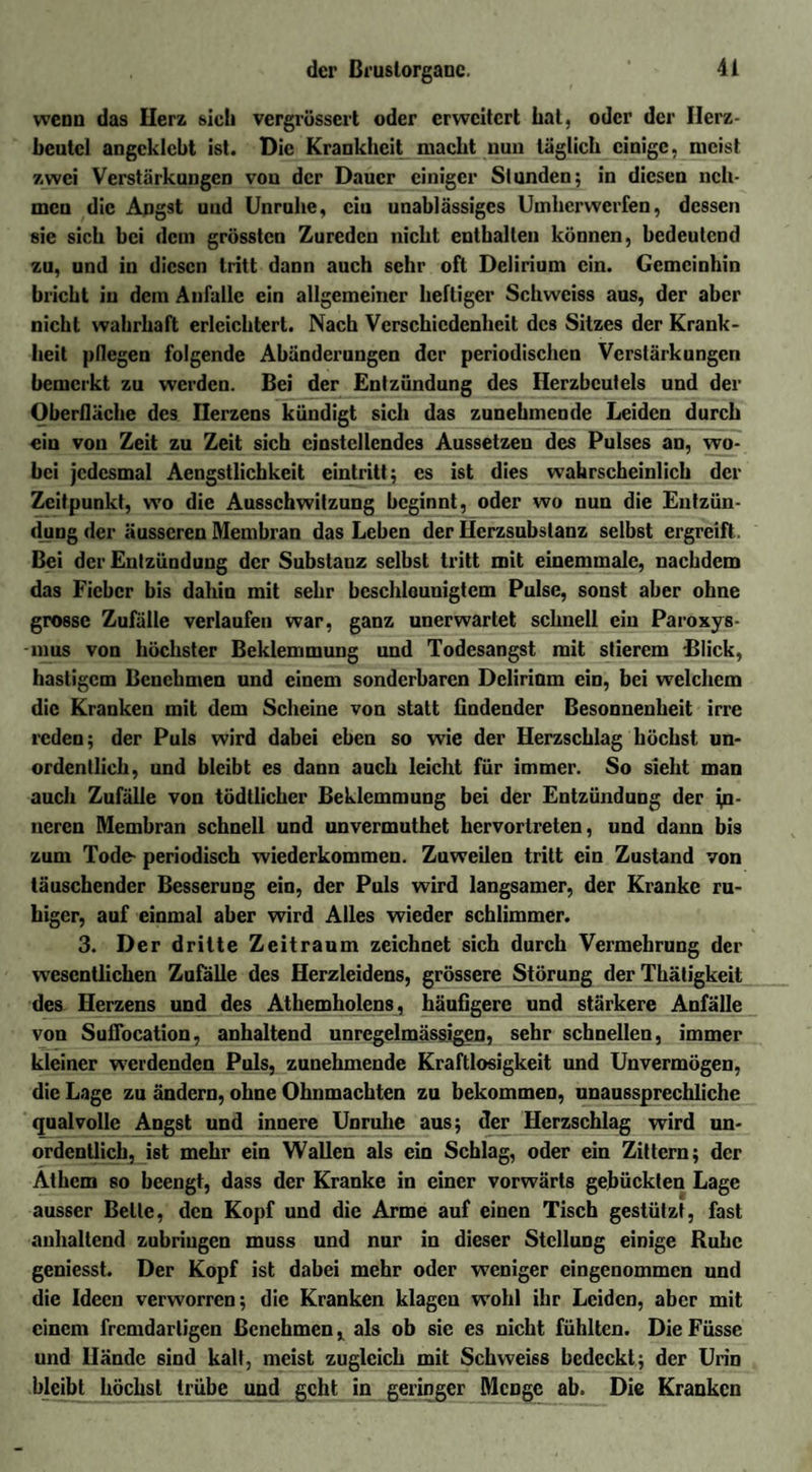 wenn das Herz sich vergrüssert oder erweitert hat, oder der Herz¬ beutel angcklcbt ist. Die Krankheit macht nun täglich einige, meist zwei Verstärkungen von der Dauer einiger Stunden; in diesen neh¬ men die Angst und Unruhe, ciu unablässiges Umherwerfen, dessen sie sich bei dem grössten Zureden nicht enthalten können, bedeutend zu, und in diesen tritt dann auch sehr oft Delirium ein. Gemeinhin bricht in dem Anfalle ein allgemeiner heftiger Schweiss aus, der aber nicht wahrhaft erleichtert. Nach Verschiedenheit des Sitzes der Krank¬ heit pflegen folgende Abänderungen der periodischen Verstärkungen bemerkt zu werden. Bei der Entzündung des Herzbeutels und der Oberfläche des Herzens kündigt sich das zunehmende Leiden durch ein von Zeit zu Zeit sich cinstcllcndes Aussetzen des Pulses an, wo¬ bei jedesmal Aengstlichkeit eintritt; es ist dies wahrscheinlich der Zeitpunkt, wo die Ausschwitzung beginnt, oder wo nun die Entzün¬ dung der äusseren Membran das Leben der Herzsubstanz selbst ergreift. Bei der Entzündung der Substanz selbst tritt mit einemmalc, nachdem das Fieber bis dahin mit sehr beschleunigtem Pulse, sonst aber ohne grosse Zufälle verlaufen war, ganz unerwartet schnell ein Paroxys- -mus von höchster Beklemmung und Todesangst mit stierem Blick, hastigem Benehmen und einem sonderbaren Delirium ein, bei welchem die Kranken mit dem Scheine von statt findender Besonnenheit irre reden; der Puls wird dabei eben so wie der Herzschlag höchst un¬ ordentlich, und bleibt es dann auch leicht für immer. So sieht man auch Zufälle von tödllicher Beklemmung bei der Entzündung der in¬ neren Membran schnell und unvermuthet hervortreten, und dann bis zum Tode- periodisch wiederkommen. Zuweilen tritt ein Zustand von täuschender Besserung ein, der Puls wird langsamer, der Kranke ru¬ higer, auf einmal aber wird Alles wieder schlimmer. 3. Der dritte Zeitraum zeichnet sich durch Vermehrung der wesentlichen Zufälle des Herzleidens, grössere Störung der Thätigkeit des Herzens und des Athemholens, häufigere und stärkere Anfälle von Sufiöcation, anhaltend unregelmässigen, sehr schnellen, immer kleiner werdenden Puls, zunehmende Kraftlosigkeit und Unvermögen, die Lage zu ändern, ohne Ohnmächten zu bekommen, unaussprechliche qualvolle Angst und innere Unruhe aus; der Herzschlag wird un¬ ordentlich, ist mehr ein Wallen als ein Schlag, oder ein Zittern; der Athcm so beengt, dass der Kranke in einer vorwärts gebückten Lage ausser Belle, den Kopf und die Arme auf einen Tisch gestützt, fast anhaltend zubringen muss und nur in dieser Stellung einige Ruhe geniesst. Der Kopf ist dabei mehr oder weniger eingenommen und die Ideen verworren; die Kranken klagen wohl ihr Leiden, aber mit einem fremdartigen Benehmen, als ob sie es nicht fühlten. DieFüsse und Hände sind kalt, meist zugleich mit Schweiss bedeckt; der Urin bleibt höchst trübe und geht in geringer Menge ab. Die Kranken
