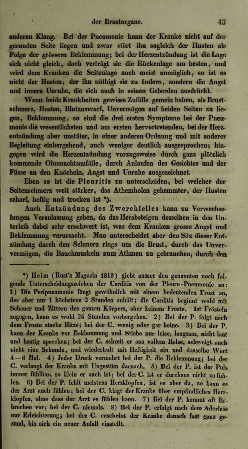 anderen Klang. Bei der Pneumonie kann der Kranke nicht auf der gesunden Seite liegen und zwar stört ihn sogleich der Husten als Folge der grossem Beklemmung; bei der Herzentzündung ist die Lage ßich nicht gleich, doch verträgt sie die Rückenlage am besten, und wird dem Kranken die Seitenlage auch meist unmöglich, so ist cs nicht der Husten, der ihn nöthigt sie zu ändern, sondern die Angst und innere Unruhe, die sich auch in seinen Geberden ausdrückt. Wenn beide Krankheiten gewisse Zufälle gemein haben, als Brust¬ schmerz, Husten, Blutauswurf, Unvermögen auf beiden Seiten zu lie¬ gen, Beklemmung, so sind die drei ersten Symptome bei der Pneu¬ monie die wesentlichsten und am ersten hervortretenden, bei der Herz¬ entzündung aber nnstäter, in einer anderen Ordnung und mit anderer Begleitung einhergehend, auch weniger deutlich ausgesprochen; hin¬ gegen wird die Herzentzündung vorzugsweise durch ganz plötzlich kommende Obnmachtsaufälle, durch Anlaufen des Gesichtes und der Füsse an den Knöcheln, Angst und Unruhe ausgezeichnet. Eben so ist die Pleuritis zu unterscheiden, bei welcher der Seitenschmerz weit stärker, das Athemholeu gehemmter, der Husten scharf, heftig und trocken ist *). Auch Entzündung des Zwerchfelles kann zu Verwechse¬ lungen Veranlassung geben, da das Herabsteigen desselben in den Un¬ terleib dabei sehr erschwert ist, was dem Kranken grosse Angst und Beklemmung verursacht. Man unterscheidet aber den Silz dieser Ent¬ zündung durch den Schmerz rings um die Brust, durch das Unver- vermögen, die Bauchmuskeln zum Athmen zu gebrauchen, durch den *) Heim (Rust’s Magazin 1819) giebt ausser den genannten noch fol¬ gende Unterscheidungszeichen der Carditis von der Pleuro-Pneumonie an: 1) Die Peripneumonie fängt gewöhnlich mit einem bedeutenden Frost an, der aber nur 1 höchstens 2 Stunden anhält; die Carditis beginnt wohl mit Schauer und Zittern des ganzen Körpers, aber keinem Froste. Ist Frösteln zugegen, kann es wohl 24 Stunden vorhergeben. 2) Bei der P. folgt nach dem Froste starke Hitze; bei der C. wenig oder gar keine. 3) Bei der P. kann der Kranke vor Beklemmung und Stiche nur leise, langsam, nicht laut und hastig sprechen; bei der C. schreit er aus vollem Halse, schweigt auch nicht eine Sekunde, und wiederholt mit Heftigkeit ein und dasselbe Wort 4 — 6 Mal. 4) Jeder Druck vermehrt bei der P. die Beklemmung; bei der C. verlangt der Kranke mit Ungestüm darnach. 5) Bei der P. ist der Puls immer fühlbar, so klein er auch ist; bei der C. ist er durchaus nicht zu füh¬ len. 6) Bei der P. fehlt meistens Herzklopfen, ist es aber da, so kann es der Arzt auch fühlen; bei der C. klagt der Kranke über empfindliches Herz¬ klopfen, ohne dass der Arzt es fühlen kann. 7) Bei der P. kommt oft Er¬ brechen vor; bei der C. niemals. 8) Bei der P. erfolgt nach dem Aderlass nur Erleichterung; bei der C. erscheint der Kranke danach fast ganz ge¬ sund, bis sich ein neuer Anfall einstellt. '