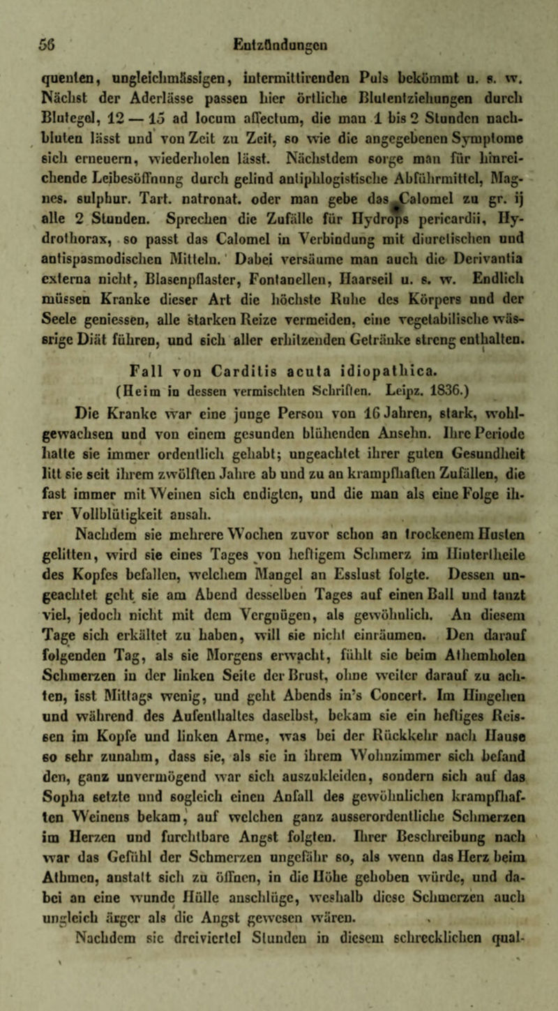quenten, ungleichmässigen, intermittirenden Puls bekömmt u. 8. w. Nächst der Aderlässe passen hier örtliche ßlulentziehungen durch Blutegel, 12 —15 ad locum affectum, die man 1 bis 2 Stunden nach¬ bluten lässt und von Zeit zu Zeit, so wie die angegebenen Symptome sich erneuern, wiederholen lässt. Nächstdem 6orge man für hinrei¬ chende Leibesöffnung durch gelind antiphlogistische Abführmittel, Mag- nes. sulpbur. Tart. natronat. oder man gebe das JDalomel zu gr. ij alle 2 Stunden. Sprechen die Zufälle für Hydrops pericardii, Hy- drolhorax, so passt das Calomcl in Verbindung mit diurclischen und antispasmodischen Mitteln. Dabei versäume man auch die Dcrivantia externa nicht, Blasenpflastcr, Fontanellen, Ilaarseil u. s. w. Endlich müssen Kranke dieser Art die höchste Ruhe des Körpers und der Seele geniessen, alle starken Reize vermeiden, eine vegetabilische wäs¬ srige Diät führen, und 6ich aller erhitzenden Geträuke streng enthalten. Fall von Cardilis acuta idiopathica. (Heim in dessen vermischten Schriften. Leipz. 1836.) Die Kranke war eine junge Person von 16 Jahren, 6tark, wohl¬ gewachsen und von einem gesunden blühenden Anselm. Ihre Periode halte sie immer ordentlich gehabt; ungeachtet ihrer guten Gesundheit litt sie seit ihrem zwölften Jahre ab und zu an krampfhaften Zufällen, die fast immer mit Weinen sich endigten, und die man als eine Folge ih¬ rer Vollblütigkeit ansah. Nachdem sie mehrere Wochen zuvor schon an trockenem Husten gelitten, wird 6ie eines Tages von heftigem Schmerz im Hiuterlheile des Kopfes befallen, welchem Mangel an Esslust folgte. Dessen un¬ geachtet geht sie am Abend desselben Tages auf einen Ball und tanzt viel, jedoch nicht mit dem Vergnügen, als gewöhnlich. An diesem Tage sich erkältet zu haben, will sie nicht cinräumcn. Den darauf folgenden Tag, als sie Morgens erwacht, fühlt sic beim Athemholen Schmerzen in der linken Seite der Brust, ohne weiter darauf zu ach¬ ten, isst Mittags wenig, und geht Abends in’s Concert. Im Ilingchcn und während des Aufenthaltes daselbst, bekam sie ein heftiges Rcis- 6en im Kopfe und linken Arme, was bei der Rückkehr nach Hause 60 sehr zunahm, dass sie, als sic in ihrem Wohnzimmer sich befand den, ganz unvermögend war 6ich auszukleiden, sondern 6ich auf das Sopha setzte und sogleich einen Anfall des gewöhnlichen krampfhaf¬ ten Weinens bekam, auf welchen ganz ausserordentliche Schmerzen im Herzen und furchtbare Angst folgten. Rirer Beschreibung nach war das Gefühl der Schmerzen ungefähr so, als wenn das Herz beim Athmcn, anstatt sich zu öffnen, in die Höhe gehoben würde, und da¬ bei an eine wunde Hülle auschlügc, weshalb diese Schmerzen auch ungleich ärger als die Angst gewesen wären. Nachdem sic drcivicrtcl Stunden in diesem schrecklichen quäl-