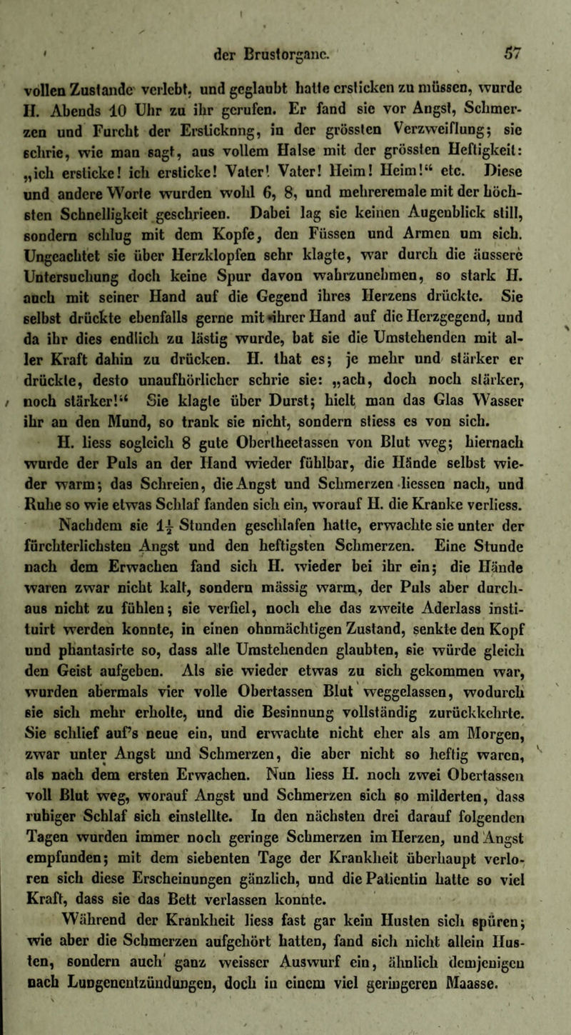 vollen Zustande verlebt, und geglaubt halte ersticken zu müssen, wurde II. Abends 10 Uhr zu ihr gerufen. Er fand sie vor Angst, Schmer¬ zen und Furcht der Erstickung, in der grössten Verzweiflung; sie schrie, wie man sagt, aus vollem Halse mit der grössten Heftigkeit: „ich ersticke! ich ersticke! Vater! Vater! Heim! Heim!“ etc. Diese und andere Worte wurden wohl 6, 8, und mehreremale mit der höch¬ sten Schnelligkeit geschrieen. Dabei lag sic keinen Augenblick still, sondern schlug mit dem Kopfe, den Füssen und Armen um sich. Ungeachtet sie über Herzklopfen sehr klagte, war durch die äussere Untersuchung doch keine Spur davon wahrzunehmen, so stark II. auch mit seiner Hand auf die Gegend ihres Herzens drückte. Sie selbst drückte ebenfalls gerne mit «ihrer Hand auf die Herzgegend, und da ihr dies endlich zu lästig wurde, bat sie die Umstehenden mit al¬ ler Kraft dahin zu drücken. H. that es; je mehr und stärker er drückte, desto unaufhörlicher schrie sie: „ach, doch noch starker, noch stärker!“ Sie klagte über Durst; hielt man das Glas Wasser ihr an den Mund, so trank sie nicht, sondern stiess cs von sich. H. liess sogleich 8 gute Oberlheetassen von Blut weg; hiernach wurde der Puls an der Hand wieder fühlbar, die Hände selbst wie¬ der warm; das Schreien, die Angst und Schmerzen Hessen nach, und Ruhe so wie etwas Schlaf fanden sich ein, worauf H. die Kranke verliess. Nachdem sie 1^ Stunden geschlafen halte, erwachte sie unter der fürchterlichsten Angst und den heftigsten Schmerzen. Eine Stunde nach dem Erwachen fand sich II. wieder bei ihr ein; die Hände waren zwar nicht kalt, sondern massig warm., der Puls aber durch¬ aus nicht zu fühlen; sie verfiel, noch ehe das zweite Aderlass insti- tuirt werden konnte, in einen ohnmächtigen Zustand, senkte den Kopf und phantasirte so, dass alle Umstehenden glaubten, sie würde gleich den Geist aufgeben. Als sie wieder etwas zu 6ich gekommen war, wurden abermals vier volle Obertassen Blut weggelassen, wodurch sie sich mehr erholte, und die Besinnung vollständig zurückkehrte. Sie schlief auf’s neue ein, und erwachte nicht eher als am Morgen, zwar unter Angst und Schmerzen, die aber nicht so heftig waren, als nach dem ersten Erwachen. Nun liess H. noch zwei Obertassen voll Blut weg, worauf Angst und Schmerzen sich 60 milderten, dass ruhiger Schlaf 6ich einstellte. In den nächsten drei darauf folgenden Tagen wurden immer noch geringe Schmerzen im Herzen, und Angst empfunden; mit dem siebenten Tage der Krankheit überhaupt verlo¬ ren sich diese Erscheinungen gänzlich, und die Patientin hatte so viel Kraft, dass sie das Bett verlassen konnte. Während der Krankheit liess fast gar kein Husten sich spüren; wie aber die Schmerzen aufgehört hatten, fand sich nicht allein Hus¬ ten, sondern auch ganz weisscr Auswurf ein, ähnlich demjenigen nach Lungenentzündungen, doch iu einem viel geringeren Maasse.