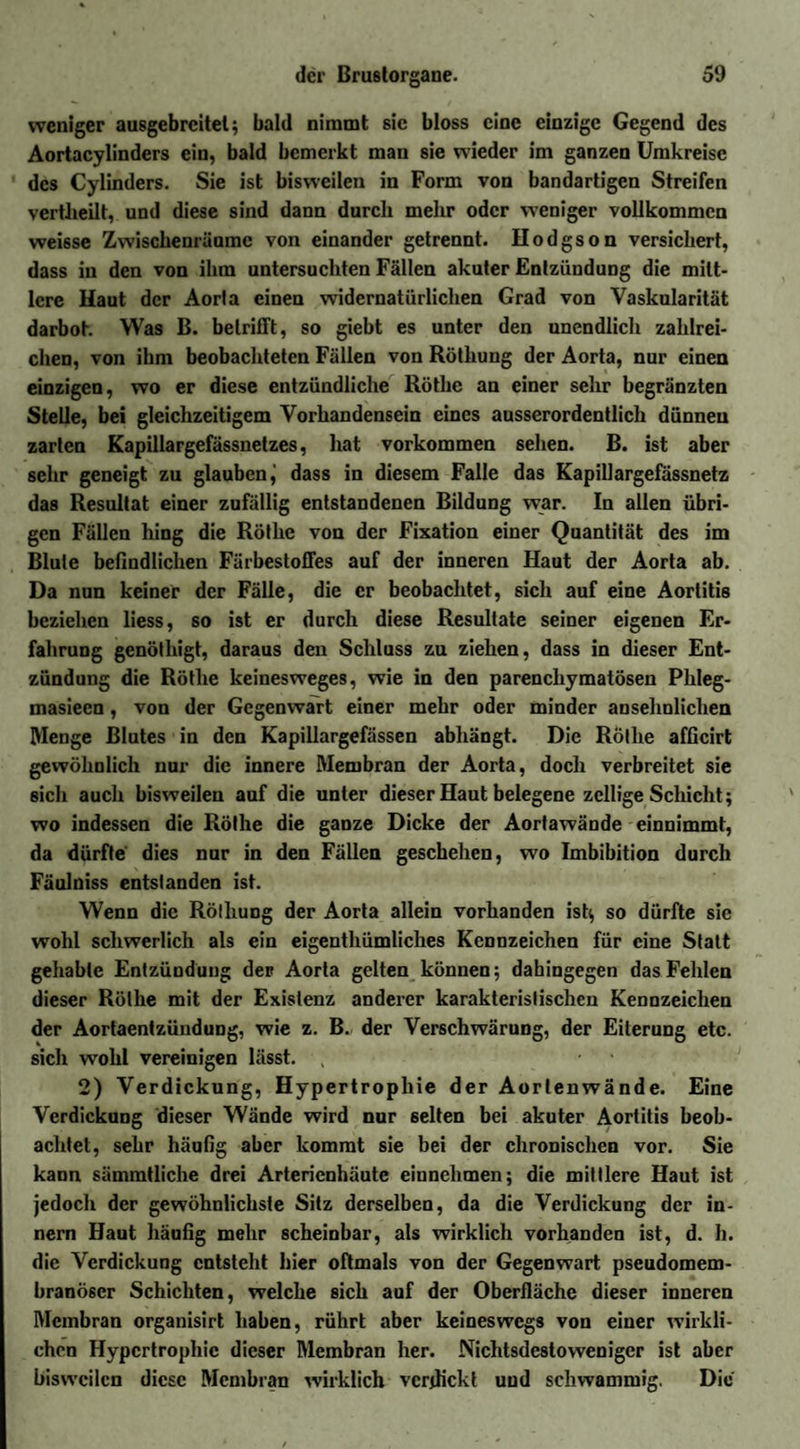 weniger ausgebreitet ; bald nimmt sic bloss eine einzige Gegend des Aortacylinders ein, bald bemerkt mau sie wieder im ganzen Umkreise des Cylinders. Sie ist bisweilen in Form von bandartigen Streifen vertheilt, und diese sind dann durch mehr oder weniger vollkommen weisse Zwischenräume von einander getrennt. Hodgson versichert, dass in den von ihm untersuchten Fällen akuter Entzündung die mitt¬ lere Haut der Aorla einen widernatürlichen Grad von Vaskularität darbot. Was B. betrifft, so giebt es unter den unendlich zahlrei¬ chen, von ihm beobachteten Fällen von Röthung der Aorta, nur einen einzigen, wo er diese entzündliche Röthe an einer sehr begränzten Stelle, bei gleichzeitigem Vorhandensein eines ausserordentlich dünnen zarten Kapillargefässnetzes, hat Vorkommen sehen. B. ist aber sehr geneigt zu glauben j dass in diesem Falle das Kapillargefässnetz das Resultat einer zufällig entstandenen Bildung war. In allen übri¬ gen Fällen hing die Röthe von der Fixation einer Quantität des im Blute befindlichen Färbestoffes auf der inneren Haut der Aorta ab. Da nun keiner der Fälle, die er beobachtet, sich auf eine Aortitis beziehen liess, so ist er durch diese Resultate seiner eigenen Er¬ fahrung genöthigt, daraus den Schluss zu ziehen, dass in dieser Ent¬ zündung die Röthe keinesweges, wie in den parenchymatösen Phleg- masiecn, von der Gegenwart einer mehr oder minder ansehnlichen Menge Blutes in den Kapillargefässen abhängt. Die Röthe afficirt gewöhnlich nur die innere Membran der Aorta, doch verbreitet sie 6ich auch bisweilen auf die unter dieser Haut belegene zcllige Schicht; wo indessen die Röthe die ganze Dicke der Aortawände einnimmt, da dürfte dies nur in den Fällen geschehen, wo Imbibition durch Faulniss entstanden ist. Wenn die Röthung der Aorta allein vorhanden ist; so dürfte sic wohl schwerlich als ein eigenthümliches Kennzeichen für eine Statt gehabte Entzündung der Aorta gelten können; dahingegen das Fehlen dieser Röthe mit der Existenz anderer karakterislischen Kennzeichen der Aortaentzündung, wie z. B. der Verschwärung, der Eiterung etc. sich wohl vereinigen lässt. ; ■ 2) Verdickung, Hypertrophie der Aorlenwände. Eine Verdickung dieser Wände wird nur selten bei akuter Aortitis beob¬ achtet, sehr häufig aber kommt sie bei der chronischen vor. Sie kann sämmtliche drei Arterienhäutc einnehmen; die mittlere Haut ist jedoch der gewöhnlichste Sitz derselben, da die Verdickung der in- nem Haut häufig mehr scheinbar, als wirklich vorhanden ist, d. h. die Verdickung entsteht hier oftmals von der Gegenwart pseudomem¬ branöser Schichten, welche sich auf der Oberfläche dieser inneren Membran organisirt haben, rührt aber keineswegs von einer wirkli¬ chen Hypertrophie dieser Membran her. Nichtsdestoweniger ist aber bisweilen diese Membran wirklich verdickt und schwammig. Die