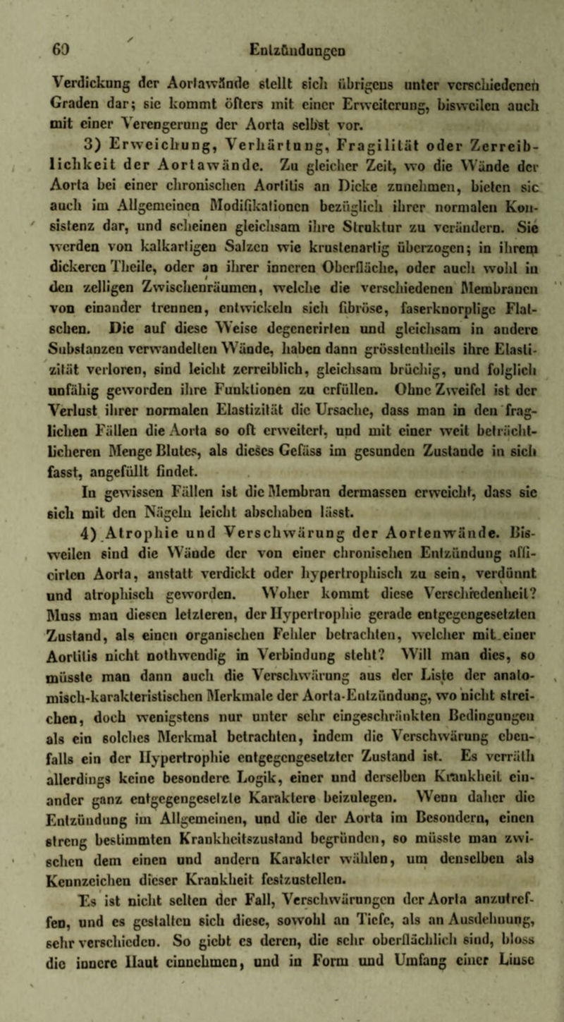 Verdickung der Aorlawände stellt sich übrigens unter verschiedenen Graden dar; sic kommt öfters mit einer Erweiterung, bisweilen auch mit einer Verengerung der Aorta selbst vor. 3) Erweichung, Verhärtung, Fragilität oder Zerreib¬ lichkeit der Aorta wände. Zu gleicher Zeit, wo die Wände der Aorta bei einer chronischen Aortitis an Dicke znnehmen, bieten sic auch im Allgemeinen Modifikationen bezüglich ihrer normalen Kon¬ sistenz dar, und scheinen gleichsam ihre Struktur zu verändern. Sie werden von kalkarligen Salzen wie krustenarlig überzogen; in ihrcpi dickeren Theile, oder an ihrer inneren Oberfläche, oder auch wohl in den zeitigen Zwischenräumen, welche die verschiedenen Membranen von einander trennen, entwickeln sicli fibröse, faserknorplige Flat¬ schen. Die auf diese Weise dcgcnerirlen und gleichsam in andere Substanzen verwandelten Wände, haben dann grösslcnthcils ihre Elasti¬ zität verloren, sind leicht zcrreiblich, gleichsam brüchig, und folglich unfähig geworden ihre Funktionen zu erfüllen. Ohne Zweifel ist der Verlust ihrer normalen Elastizität die Ursache, dass man in den frag¬ lichen Fällen die Aorta so oft erweitert, und mit einer weit beträcht¬ licheren Menge Blutes, als dieses Gefäss im gesunden Zustande in sich fasst, angefüllt findet. In gewissen Fällen ist die Membran dermassen erweicht, dass sic sich mit den Nägeln leicht abschaben lässt. 4) Atrophie und Verschwärung der Aortenwände. Bis¬ weilen sind die Wände der von einer chronischen Entzündung afli- cirtcn Aorta, anstatt verdickt oder hypertrophisch zu sein, verdünnt und atrophisch geworden. Woher kommt diese Verschiedenheit? Muss man diesen letzteren, der Hypertrophie gerade entgegengesetzten Zustand, als einen organischen Fehler betrachten, welcher mit.einer Aortitis nicht nothwendig in Verbindung steht? Will man dies, 60 müsste man dann auch die Verschwärung aus der Liste der analo- misch-karakteristischcn Merkmale der Aorta-Entzündung, wo nicht strei¬ chen, doch wenigstens nur unter sehr eingeschränkten Bedingungen als ein solches Merkmal betrachten, indem die Verschwärung eben¬ falls ein der Hypertrophie entgegengesetzter Zustand ist. Es verräth allerdings keine besondere Logik, einer und derselben Krankheit ein¬ ander ganz entgcgengeselzle Karaklere beizulegeu. Wenn daher die Entzündung im Allgemeinen, und die der Aorta im Besondern, einen streng bestimmten Krankheitszustaud begründen, so müsste man zwi¬ schen dem einen und andern Karaklcr wählen, um denselben als Kennzeichen dieser Krankheit fcstzustcllcn. T.s ist nicht selten der Fall, Verschwärungen der Aorta anzutref¬ fen, und cs gestalten sich diese, sowohl an Tiefe, als an Ausdehnung, sehr verschieden. So giebt cs deren, die sehr oberflächlich sind, bloss die innere Haut cinnckincn, und in Form und Umfang einer Liusc