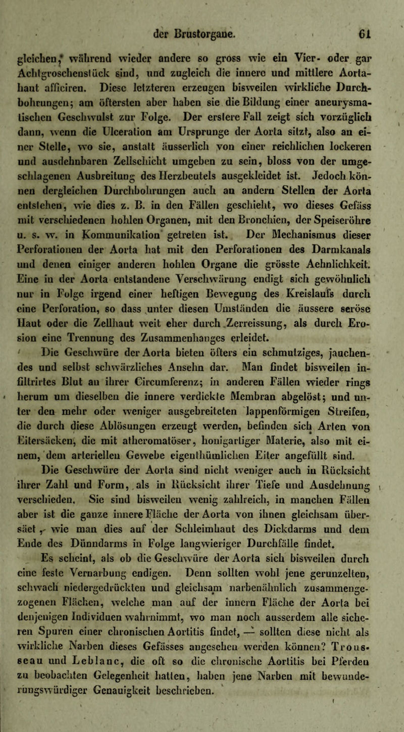 gleichen,* während wieder andere so gross wie ein Vier- oder gar Ach!groscheuslück sind, und zugleich die innere und mittlere Aorta¬ haut afficircn. Diese letzteren erzeugen bisweilen wirkliche Durch¬ bohrungen; am öftersten aber haben sie die Bildung einer aneurysma- lischcn Geschwulst zur Folge. Der erslcre Fall zeigt sich vorzüglich dann, wenn die Ulceration am Ursprünge der Aorta sitzt, also an ei¬ ner Stelle, wo sie, anstatt iiusserlich von einer reichlichen lockeren und ausdehnbaren Zellschicht umgeben zu sein, bloss von der umge¬ schlagenen Ausbreitung des Herzbeutels ausgeklcidet ist. Jedoch kön¬ nen dergleichen Durchbohrungen auch an andern Stellen der Aorta entstehen, wie dies z. B. in den Fällen geschieht, wo dieses Gefäss mit verschiedenen hohlen Organen, mit den Bronchien, der Speiseröhre u. s. w. in Kommunikation getreten ist. Der Mechanismus dieser Perforationen der Aorta hat mit den Perforationen des Darmkanals und denen einiger anderen hohlen Organe die grösste Aehnlichkeit. Eine in der Aorta entstandene Verschwärung endigt sich gewöhnlich nur in Folge irgend einer heftigen Bewegung des Kreislaufs durch eine Perforation, so dass unter diesen Umständen die äussere seröse Haut oder die Zellhaut w'eit eher durch Zerrcissung, als durch Ero¬ sion eine Trennung des Zusammenhanges erleidet. Die Geschwüre der Aorta bieten öfters ein schmutziges, jauchen¬ des und selbst schwärzliches Ansehn dar. Man findet bisweilen in- fillrirtes Blut au ihrer Circumfcrenz; in anderen Fällen wieder rings * herum um dieselben die innere verdickte Membran abgelöst; und un¬ ter den mehr oder weniger ausgebreiteten lappenförmigen Streifen, die durch diese Ablösungen erzeugt werden, befinden sich Arten von Eitersäcken, die mit atheromatöscr, honigarliger Materie, also mit ei¬ nem, dem arteriellen Gewebe eigeuthümlichen Eiter angefüllt sind. Die Geschwüre der Aorta sind nicht weniger auch in Rücksicht ihrer Zahl und Form, .als in Rücksicht ihrer Tiefe und Ausdehnung ( verschieden. Sie sind bisweilen wenig zahlreich, in manchen Fällen aber ist die ganze innere Fläche der Aorta von ihnen gleichsam über¬ säet ,' wie man dies auf der Schleimhaut des Dickdarms und dem Ende des Dünndarms in Folge langwieriger Durchfälle findet. Es scheint, als ob die Geschwüre der Aorta sich bisweilen durch eine feste Vernarbung endigen. Denn sollten wohl jene gerunzelten, schwach niedergedrückten und gleichsam narbenähnlich zusammenge¬ zogenen Flächen, welche man auf der innern Fläche der Aorta bei denjenigen Individuen wahrnimmt, wo man noch ausserdem alle siche¬ ren Spuren einer chronischen Aortitis findet, — sollten diese nicht als wirkliche Narben dieses Gefässes angesehen werden können? Trous- scau und Leblanc, die oft so die chronische Aortitis bei Pferdeu zu beobachten Gelegenheit hatten, haben jene Narben mit bewunde¬ rungswürdiger Genauigkeit beschrieben. »