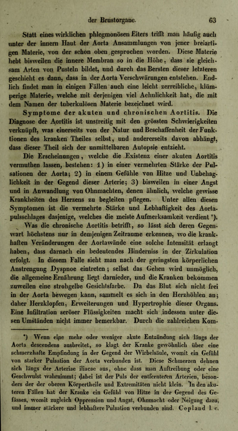Statt eines wirklichen phlegmonösen Eiters trifft man häufig auch unter der innern Haut der Aorta Ansammlungen von jener breiarti¬ gen Materie, von der schon oben gesprochen worden. Diese Materie hebt bisweilen die innere Membran so in die Höhe, dass sie gleich¬ sam Arten von Pusteln bildet, und durch das Bersten dieser letzteren geschieht es dann, dass in der Aorta Verschwärungen entstehen. End¬ lich findet man in einigen Fällen auch eine leicht zcrrciblichc, klüm- perige Materie, welche mit derjenigen viel Achnliclikeit hat, die mit dem Namen der tuberkulösen Materie bezeichnet wird. Symptome der akuten und chronischen Aortitis. Die Diagnose der A,ortitis ist unstreitig mit den grössten Schwierigkeiten verknüpft, was einerseits von der Natur und Beschaffenheit der Funk¬ tionen des kranken Theiles selbst, und andererseits davon abhängt, dass dieser Tlieil sich der unmittelbaren Autopsie entzieht. Die Erscheinungen, welche die Existenz einer akuten Aortitis vermuthen lassen, bestehen: 1) in einer vermehrten Stärke der Pul¬ sationen der Aorta; 2) in einem Gefühle von Hitze und Unbehag¬ lichkeit in der Gegend dieser Arterie; 3) bisweilen in einer Angst und in Anwandlung von Ohnmächten, denen ähnlich, welche gewisse Krankheiten des Herzens zu begleiten pflegen. Unter allen diesen Symptomen ist die vermehrte Stärke und Lebhaftigkeit des Aorta¬ pulsschlages dasjenige, welches die meiste Aufmerksamkeit verdient *). Was die chronische Aortitis betrifft, so lässt sich deren Gegen¬ wart höchstens nur in demjenigen Zeiträume erkennen, wo die krank¬ haften Veränderungen der Aortawände eine solche Intensität erlangt haben, dass darnach ein bedeutendes Hinderniss in der Zirkulation erfolgt. In diesem Falle sieht man nach der geringsten körperlichen Anstrengung Dyspnoe eintreten ; selbst das Gehen wird unmöglich, die allgemeine Ernährung liegt darnieder, und die Kranken bekommen zuweilen eine strohgelbe Gesichtsfarbe. Da das Blut sich nicht frei in der Aorta bewegen kann, sammelt es sich in den Herzhöhlen an; daher Herzklopfen, Erweiterungen und Hypertrophie dieser Organs. Eine Infiltration seröser Flüssigkeiten macht sich indessen unter die¬ sen Umständen nicht immer bemerkbar. Durch die zahlreichen Kom- *) Wenn eipe mehr oder weniger akute Entzündung sich längs der Aorta descendens ausbreitet, so klagt der Kranke gewöhnlich über eine schmerzhafte Empfindung in der Gegend der Wirbelsäule, womit ein Gefühl von starker Pulsation der Aorta verbunden ist. Diese Schmerzen dehnen sich längs der Arteriae iliacae aus, ohne dass man Auftreibung oder eine Geschwulst wahrnimmt; 4abei ist der Puls der entfernteren Arterien, beson¬ ders der der oberen Körpertlieile und Extremitäten nicht klein. In den aku¬ teren Fällen hat der Kranke ein Gefühl von Hitze in der Gegend des Ge- fässes, womit zugleich Oppression und Angst, Ohnmacht oder Neigung dazu, und immer stärkere und lebhaftere Pulsation verbunden sind. Copland 1. c.