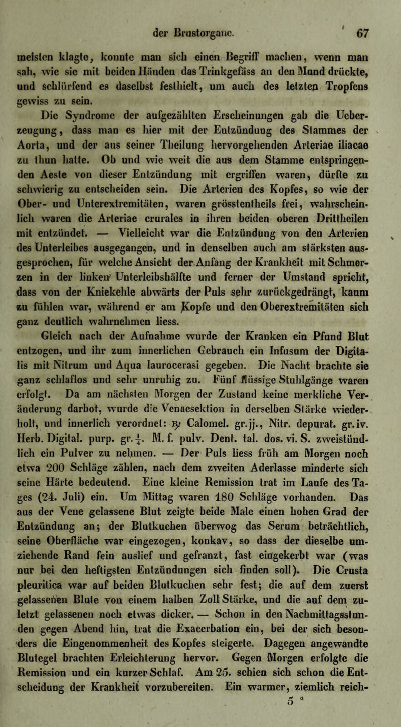 meisten klagto, konnte mau sich einen Begriff macken, wenn man sah, wie sic mit beiden Händen das Trinkgefäss an den Mand drückte, und schlürfend es daselbst festhielt, um auch des letzten Tropfens gewiss zu sein. Die Syndrome der aufgczähltcn Erscheinungen gab die Ueber- zeugung, dass man es hier mit der Entzündung des Stammes der Aorta, und der aus seiner Theilung hervorgehenden Arleriae iliacae zu thun hatte. Ob und wie weit die aus dem Stamme entspringen¬ den Aeste von dieser Entzündung mit ergriffen waren, dürfte zu schwierig zu entscheiden sein. Die Arterien des Kopfes, so wie der Ober- und Unterextremitäten, waren grösstenlheils frei, wahrschein¬ lich waren die Arleriae cruralcs in ihren beiden oberen Drittlieilen mit entzündet. — Vielleicht war die Entzündung von den Arterien des Unterleibes ausgegangen, und in denselben auch am stärksten aus¬ gesprochen, für welche Ansicht der Anfang der Krankheit mit Schmer¬ zen in der linken' Untcrlcibshälfte und ferner der Umstand spricht, dass von der Kniekehle abwärts der Puls sehr zurückgedrängt, kaum zu fühlen war, während er am JKopfe und den Oberextremitäten sich ganz deutlich walu-nehmen liess. Gleich nach der Aufnahme wurde der Kranken ein Pfund Blut entzogen, und ihr zum innerlichen Gebrauch ein Infusum der Digita¬ lis mit Nitrum und Aqua laurocerasi gegeben. Die Nacht brachte sie ganz schlaflos und sehr unruhig zu. Fünf flüssige Stuhlgänge waren erfolgt. Da am nächsten Morgen der Zustand keine merkliche Ver¬ änderung darbot, wurde die Venaesektion in derselben Stärke wieder¬ holt, und innerlich verordnet: Calomel. gr.jj., Nitr. depurat. gr.iv. Herb. Digital, purp. gr. i. M. f. pulv. Dent. tal. dos. vi. S. zweistünd¬ lich ein Pulver zu nehmen. — Der Puls liess früh am Morgen noch etwa 200 Schläge zählen, nach dem zweiten Aderlässe minderte sich seine Härte bedeutend. Eine kleine Remission trat im Laufe des Ta¬ ges (24. Juli) ein. Um Mittag waren 180 Schläge vorhanden. Das aus der Vene gelassene Blut zeigte beide Male einen hohen Grad der Entzündung an; der Blutkuchen überwog das Serum beträchtlich, seine Oberfläche war eingezogen, konkav, so dass der dieselbe um¬ ziehende Rand fein auslief und gefranzt, fast eingekerbt war (was nur bei den heftigsten Entzündungen sich finden soll). Die Crusta pleuritica war auf beiden Blutkuchen sehr fest; die auf dem zuerst gelassenen Blute von einem halben Zoll Stärke, und die auf dem zu¬ letzt gelassenen noch etwas dicker.— Schon in den Nachmiltagsslun- den gegen Abend hin, trat die Exacerbation ein, bei der sich beson¬ ders die Eingenommenheit des Kopfes steigerte. Dagegen angewandte Blutegel brachten Erleichterung hervor. Gegen Morgen erfolgte die Remission und ein kurzer Schlaf. Am 25. schien sich schon die Ent¬ scheidung der Krankheit vorzubereiten. Ein warmer, ziemlich reich-